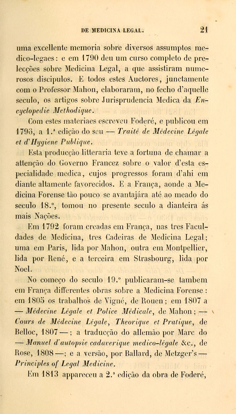 uma excellente memoria sobre diversos assumptos me- dico-legaes: e em 1790 deu um curso completo de pre- lecções sobre Medicina Legal, a que assistiram nume- rosos discípulos. E todos estes Auctores, junctamente com o Professor Mahon, elaboraram, no fecho d'aquelle século, os artigos sobre Jurisprudência Medica da En- cyclopedie Methodique. Com estes materiaes escreveu Foderé, e publicou em 1796, a l.a edição do seu — Traité de Mèdecine Légale et d^Hygiene Publique. Esta producção litteraria teve a fortuna de chamar a attenção do Governo Francez sobre o valor d'esta es- pecialidade medica, cujos progressos foram d'ahi em diante altamente favorecidos. E a França, aonde a Me- dicina Forense tão pouco se avantajara até ao meado do século 18.°, tomou no presente século a dianteira ás mais Nações. Em 1792 foram creadas em França, nas três Facul- dades de Medicina, três Cadeiras de Medicina Legal; uma em Paris, lida por Mahon, outra em Montpellier, lida por René, e a terceira em Strasbourg, lida por Noel. No começo do século 19.° publicaram-se também em França differentes obras sobre a Medicina Forense : em 1805 os trabalhos de Yigné, de Rouen; em 1807 a — Mèdecine Légale et Police Medicai e, de Mahon; — Cours de Mèdecine Légale, Theorique et Pratique, de Belloc, 1807 —; a traducção do allemão por Marc do — Manuel d'autopsie cadaverique medico-légale &c, de Rose, 1808—; e a versão, por Ballard, de Metzger's — Principies of Legal Medicine. Em 1813 appareceu a 2.a edição da obra de Foderé,