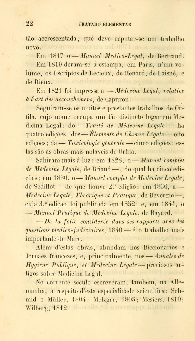 tão accrescentada, qne deve reputar-se um trabalho novo. Em 1817 o — Manuel Medico-Lègal, de Bertrand. Km 1819 deram-se á estampa, em Paris, n'um vo- lume, os Escriptos de Lecieux, de Renard, de Laisné, e de Rieux. Em 1821 foi impressa a —Mèdecine Legal, relative à Vart d es accouchemens, de Capuron. Segui ram-se os muitos c prestantes trabalhos de Or- fila, cujo nome oceupa um tão distiucto logar em Me- dicina Legal: do—Traité de Mèdecine Légale— ha quatro edições; dos—Éléments de Chimie Légale — oito edições; da— Toxicologie générale— cinco edições; es- tas são as obras mais notáveis de Oríila. Sahiram mais á luz: em 1828, o — Manuel complet de Mèdecine Légale, de Briand —, do qual ha cinco edi- ções; em 1830, o — Manuel complet de Mèdecine Légale, de Sedillot—de que houve 2.a edição; em 1836, a — Mèdecine Légale, Theorique et Pratique, de Devergie—, cuja 3.a edição foi publicada em 1852; e, em 1844, o — Manuel Pratique de Mèdecine Légale, de Bayard. — De la folie considerée dans ses rapports avec les questions medico-judiciaires, 1840 — é o trabalho mais importante de Marc. Além d'estas obras, abundam nos Diccionarios e Jornaes francezes, e, principalmente, nos — Annales de Hygiene Publique, et Mèdecine Légale — preciosos ar- tigos sobre Medicina Legal. No corrente século escreveram, também, na Alle- manha, a respeito d^sta especialidade seientifica: Sch- mid e Múller, 1804; Metzger, 1805: Mcsiors, 1N10: Wilbcrg, 1812.