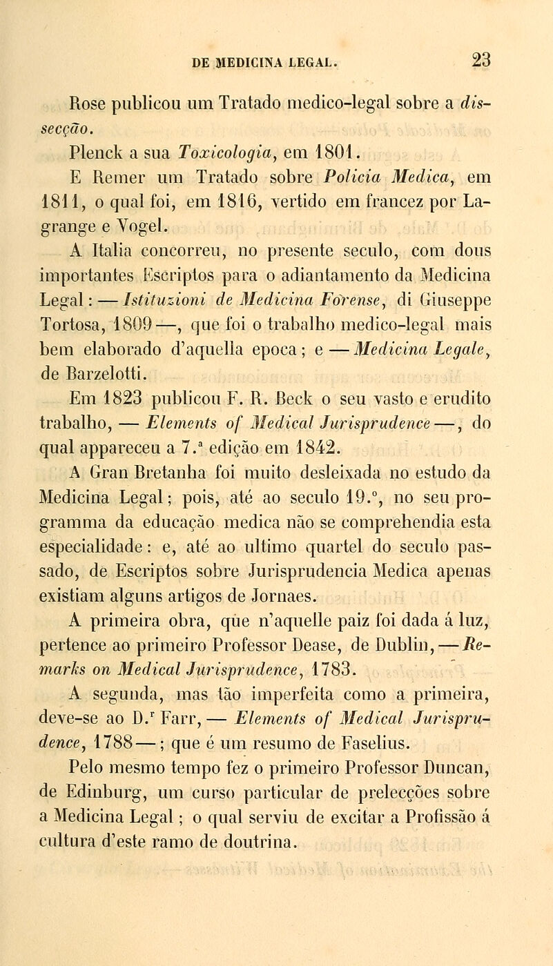 Rose publicou um Tratado medico-legal sobre a dis- secção. Plenck a sua Toxicologia, em 1801. E Remer um Tratado sobre Policia Medica, em 1811, o qual foi, em 1816, vertido em francez por La- grange e Yogel. A Itália concorreu, no presente século, com dous importantes Escriptos para o adiantamento da Medicina Legal:—Istituzioni de Medicina Forense, di Giuseppe Tortosa, 1809—, que foi o trabalho medico-legal mais bem elaborado d'aquella época; e—Medicina Legale, de Rarzelotti. Em 1823 publicou F. R. Reck o seu vasto e erudito trabalho, — Elements of Medicai Jurisprudence —, do qual appareceu a 7.a edição em 1842. A Gran Bretanha foi muito desleixada no estudo da Medicina Legal; pois, até ao século 19.°, no seu pro- gramma da educação medica não se comprehendia esta especialidade: e, até ao ultimo quartel do século pas- sado, de Escriptos sobre Jurisprudência Medica apenas existiam alguns artigos de Jornaes. A primeira obra, que n^quelle paiz foi dada á luz, pertence ao primeiro Professor Dease, de Dublin,—Re- marks on Medicai Jurisprudence, 1783. A segunda, mas tão imperfeita como a primeira, deve-se ao D.r Farr, — Elements of Medicai Jurispru- dence, 1788—; que é um resumo de Faselius. Pelo mesmo tempo fez o primeiro Professor Duncan, de Edinburg, um curso particular de prelecções sobre a Medicina Legal; o qual serviu de excitar a Profissão á cultura d^ste ramo de doutrina.