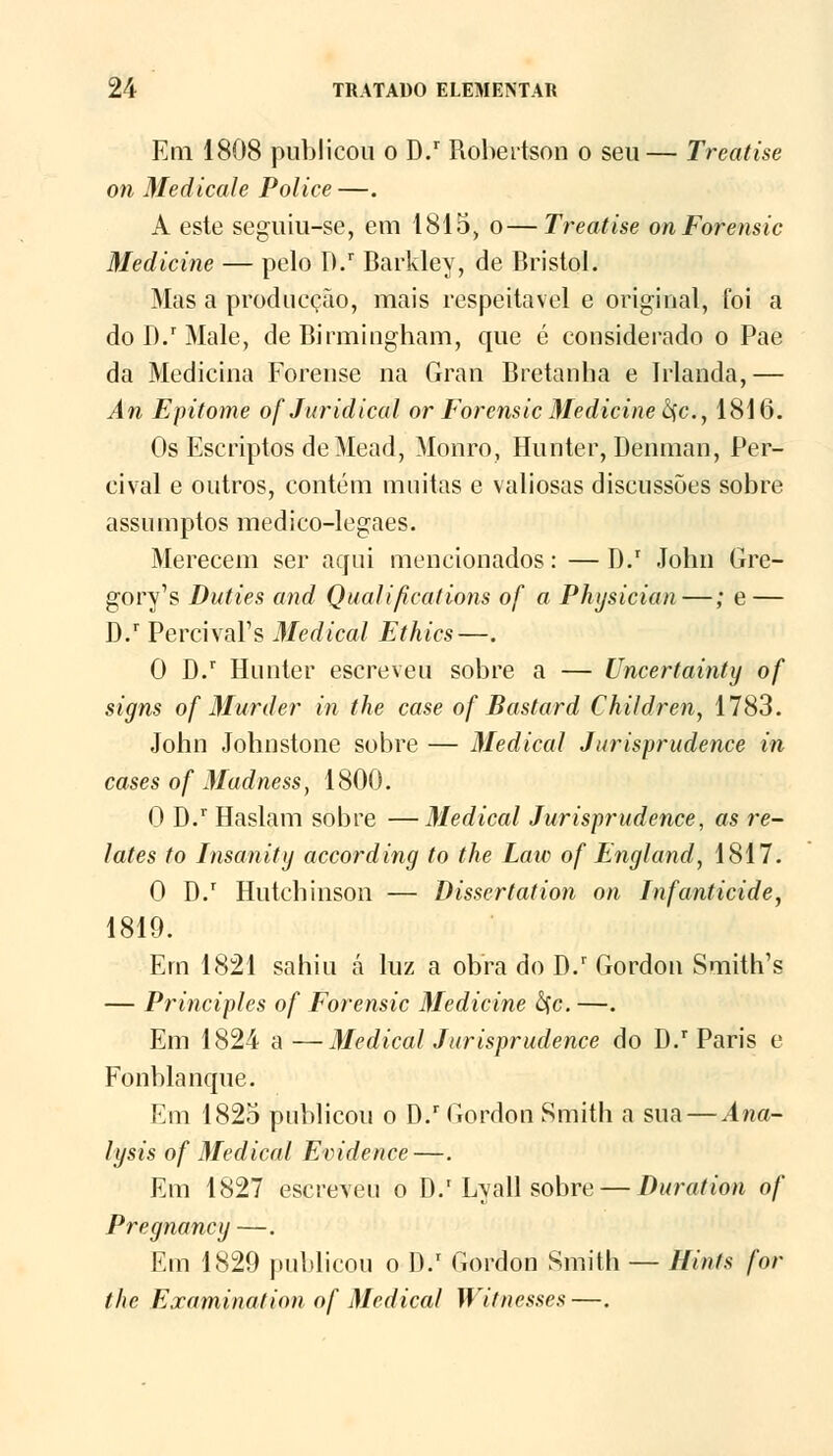 Em 1808 publicou o D.r Robertson o seu— Treatise on Medicale Police —. A este seguiu-se, em 1815, o—Treatise on Forensic Medicine — pelo D.r Barkley, de Bristol. Mas a produeção, mais respeitável e original, foi a do D.r Male, de Birmingham, que é considerado o Pae da Medicina Forense na Gran Bretanha e Irlanda,— An Epitome of Jurídica! or Forensic Medicine ôçc, 1816. Os Escriptos deMead, Monro, Hunter, Denman, Per- cival e outros, contém muitas e valiosas discussões sobre assumptos medico-legaes. Merecem ser aqui mencionados: — D.r John Gre- gory's Duties and Qualifications of a Physician—; e — D.r PercivaPs Medicai Ethics—. 0 D.r Hunter escreveu sobre a — Uncertainty of signs of Murder in the case of Bastard Children, 1783. John Johnstone sobre — Medicai Jurisprudence in cases of Madness, 1800. 0 D.r Haslam sobre —Medicai Jurisprudence, as re- lates to Insanitg according to the Laiv of England, 1817. 0 D.r Hutchinson — Dissertation on Infanticide, 1819. Em 1821 sahiu á luz a obra do D.r Gordon Smith's — Principies of Forensic Medicine £fc. —. Em 1824 a —Medicai Jurisprudence do D.r Paris e Fonblanque. Em 1825 publicou o D.r Gordon Smith a sua — Ana- lysis of Medicai Evidence—. Em 1827 escreveu o D.'Lyali sobre — Duration of Pregnancy —. Em 1829 publicou o I).1 Gordon Smith — Hin/s for the Examinaiion of Medicai Witnesses—.