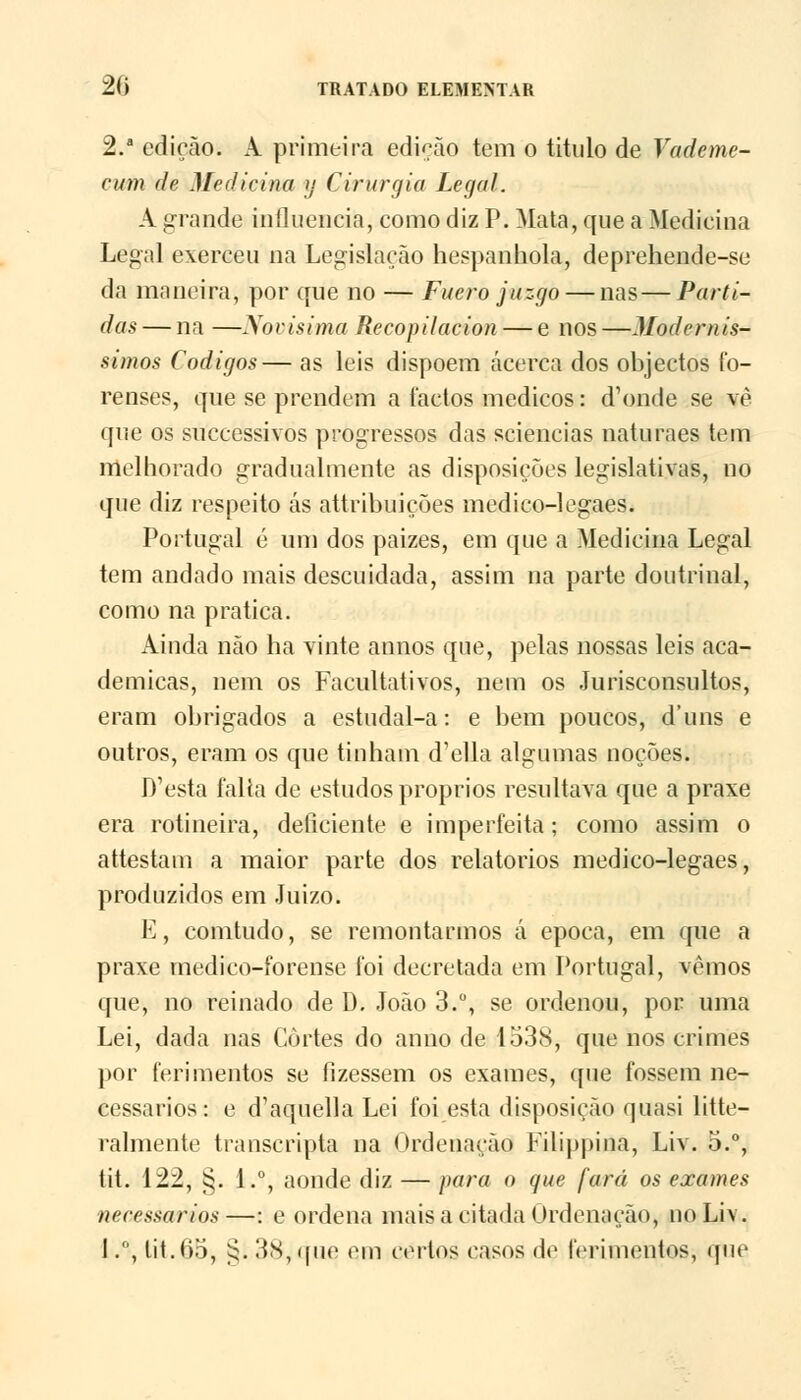 2. edição. A primeira edição tem o titulo de Vademe- cum de Medicina y Cirurgia Legal. A grande influencia, como diz P. Mata, que a Medicina Legal exerceu na Legislação hespanhola, deprehende-se da maneira, por que no — Fuero juzgo — nas—Parti- das — na —Novisima Recopilacion — e nos —Modernís- simos Códigos— as leis dispõem Acerca dos objectos fo- renses, que se prendem a factos médicos: d1onde se vè que os successivos progressos das sciencias naturaes tem melhorado gradualmente as disposições legislativas, no que diz respeito ás attribuições medico-legaes. Portugal é um dos paizes, em que a Medicina Legal tem andado mais descuidada, assim na parte doutrinal, como na pratica. Ainda não ha vinte annos que, pelas nossas leis aca- démicas, nem os Facultativos, nem os Jurisconsultos, eram obrigados a estudal-a: e bem poucos, d'uns e outros, eram os que tinham d'ella algumas noções. D'esta falia de estudos próprios resultava que a praxe era rotineira, deficiente e imperfeita; como assim o attestam a maior parte dos relatórios medico-legaes, produzidos em Juizo. E, comtudo, se remontarmos á época, em que a praxe medico-forense foi decretada em Portugal, vemos que, no reinado de D. João 3.°, se ordenou, por uma Lei, dada nas Cortes do anuo de 1538, que nos crimes por ferimentos se fizessem os exames, que fossem ne- cessários: e d^quella Lei foi esta disposição quasi litte- ralmente transcripta na Ordenação Filippina, Liv. 5.°, tit. 122, §. 1.°, aonde diz — para o que fará os exames necessários—: e ordena mais a citada Ordenação, no Liv. I., iit.65, ^. 38, que em certos casos dç ferimentos, que