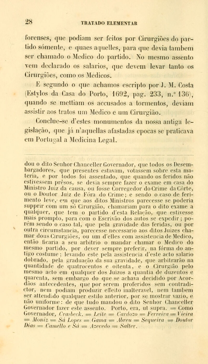 forenses, que podiam ser feitos por Cirurgiões do par- tido somente, e quaes aquelles, para que devia também ser chamado o Medico do partido. No mesmo assento vem declarado os salários, que devem levar tanto os Cirurgiões, como os Médicos. E segundo o que achamos escripto por J. M. Costa (Estylos da Casa do Porto, 1692, pag. 233, n.° 136), quando se mettiam os accusados a tormentos, deviam assistir aos tratos um Medico e um Cirurgião. Conclue-se d'estes monumentos da nossa antiga le- gislação, que já n'aquellas afastadas épocas se praticava em Portugal a Medicina Legal. dou o dito Senhor Chanceller Governador, que todos os Desem- bargadores, que presentes estavam, votassem sobre esta ma- téria, e por todos foi assentado, que quando os feridos não estivessem presos, se devia sempre fazer o exame em casa do Ministro Juiz da causa, ou fosse Corregedor do Crime da Corte, ou o Doutor Juiz de Fora do Crime; e sendo o caso de feri- mento leve,- em que aos ditos Ministros parecesse se poderia supprir com um só Cirurgião, chamariam para o dito exame a qualquer, que tem o partido d'esta Relação, que estivesse mais prompto, para com o Escrivão dos autos se expedir; po- rém sendo o caso tal, que pela gravidade das feridas, ou por outra circumstancia, parecesse necessário aos ditos Juizes cha- mar dous Cirurgiões, ou um d'elles com assistência de Medico, então ficaria a seu arbítrio o mandar chamar o Medico do mesmo partido, por dever sempre preferir, na forma do an- tigo costume; levando este pela assistência d'este acto salário dobrado, pela graduação da sua gravidade, que arbitrarão na quantidade de quatrocentos e oitenta, e o Cirurgião pelo mesmo acto em qualquer dos Juízos a quantia de duzentos e quarenta, sem embargo do que se achava decidido por Acór- dãos antecedentes, que por serem proferidos sem contradi- ctor, nem podiam produzir eITeito inalterável, nem também ser attendido qualquer estilo anterior, por se mostrar vazio, e não uniforme: de que tudo mandou o dito Senhor Chanceller Governador fazer este assento. Porto, era, ut supra. = Como Governador, Cnasbeck. = Leito == Cardozo = Ferreira = Vieira = Moniz = Sá Lopes = Gama = Abreu = Sequeira == Doutor Dias = Çamello e Sá = Azeredo =s Salter.