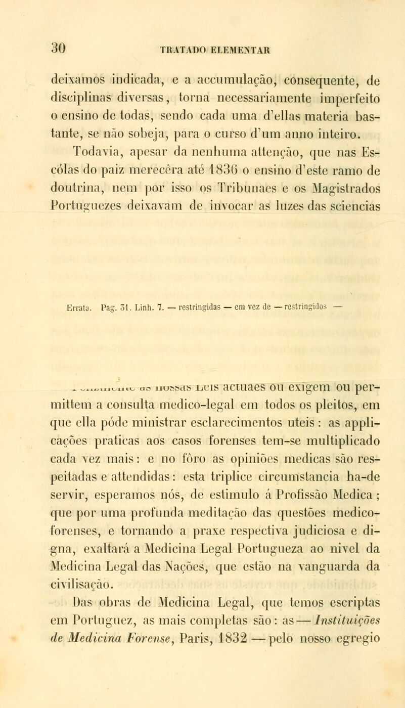 deixamos indicada, e a accumulação, consequente, de disciplinas diversas, torna necessariamente imperfeito o ensino de todas, sendo cada uma d'ellas matéria bas- tante, se não sobeja, para o curso d'um anuo inteiro. Todavia, apesar da nenhuma attençào, que nas Es- colas do paiz merecera até 1830 o ensino d'este ramo de doutrina, nem por isso os Tribunaes e os Magistrados Portuçuezes deixavam de invocar as luzes das sciencias Errata. Pag. 31. Linh. 7. — restringidas — em vez de — restringidos ^ ^....^.nu as rrosfsas Lieis actuaes ou exigem ou per- mittem a consulta medico-legal em todos os pleitos, em que ella pôde ministrar esclarecimentos úteis : as appli- cações praticas aos casos forenses tem-se multiplicado cada vez mais: e no foro as opiniões medicas são res- peitadas e attendidas: esta tríplice circumslancia ha-de servir, esperamos nós, de estimulo á Profissão Medica; que por uma profunda meditação das questões medico- forenses, e tornando a praxe respectiva judiciosa e di- gna, exaltará a Medicina Legal Portugueza ao nivel da Medicina Legal das Nações, que estão na vanguarda da civil isaçào. Das obras de Medicina Legal, que temos escriptas em Porluguez, as mais completas são: as — Instituições de Medicina Forense, Paris, 1832 —pelo nosso egrégio