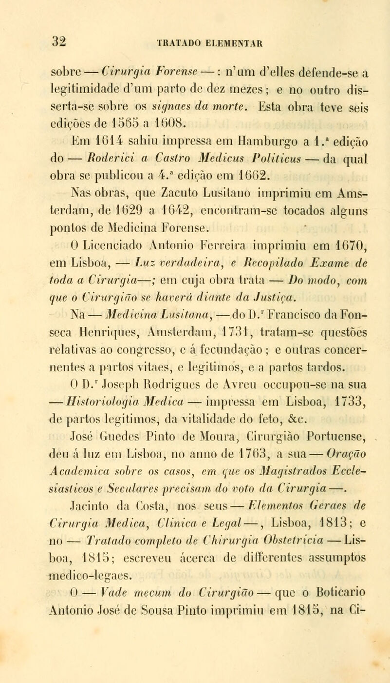 sobre — Cirurgia Forense —: n'um d'elles defende-se a legitimidade d1 um parto de dez mezes; e no outro dis- serta-se sobre os signaes da morte. Esta obra teve seis edições de 1565 a 1008. Em 1614 sahiu impressa em Hamburgo a l.a edição do — Roderici a Castro Medicus Politicus — da qual obra se publicou a 4.a edição em 1602. Nas obras, que Zacuto Lusitano imprimiu em Ams- terdam, de 1629 a 1642, eneontram-se tocados alguns pontos de Medicina Forense. O Licenciado António Ferreira imprimiu em 1670, em Lisboa, — Luz. verdadeira, e Recopilado Exame de toda a Cirurgia—; em cuja obra trata — Do modo, com que o Cirurgião se haverá diante da Justiça. Na — Medicina Lusitana, — do I).r Francisco da Fon- seca Henriques, Amsterdam, 1731, tratam-se questões relativas ao congresso, e á fecundação ; e outras concer- nentes a partos vitaes, e legítimos, e a partos tardos. 0 D.r Joseph Rodrigues de Avreu occupou-se na sua — Historiologia Medica— impressa em Lisboa, 1733, de partos legítimos, da vitalidade do feto, &c. José Guedes Pinto de Moura, Cirurgião Portuense, deu á luz em Lisboa, no anno de 1763, a sua — Oração Académica sobre os casos, cm que os Magistrados Eccle- siasticos e Seculares precisam do voto da Cirurgia—. Jacinto da Costa, nos seus — Elementos Geraes de Cirurgia Medica, Clinica e Legal —, Lisboa, 1813; e no — Tratado completo de Chirurgia Obstetrícia —Lis- boa, 1815; escreveu acerca de dilFerentes assumptos medico-legaes. 0 — Vade mecum do Cirurgião — que o Boticário António José de Sousa Pinto imprimiu em 1815, na Ci-