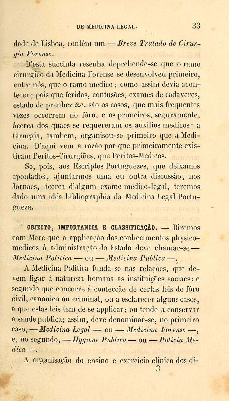 dade de Lisboa, contém um — Breve Tratado de Cirur- gia Forense. D'esta succinta resenha deprehende-se que o ramo cirúrgico da Medicina Forense se desenvolveu primeiro, entre nós, que o ramo medico; como assim devia acon- tecer ; pois que feridas, contusões, exames de cadáveres, estado de prenhez &c. são os casos, que mais frequentes vezes occorrem no foro, e os primeiros, seguramente, acerca dos quaes se requereram os aúxilios médicos: a Cirurgia, também, organisou-se primeiro que a Medi- cina. D1 aqui vem a razão por que primeiramente exis- tiram Peritos-Cirurgiões, que Peritos-Medicos. Se, pois, aos Escriptos Portuguezes, que deixamos apontados, ajuntarmos uma ou outra discussão, nos Jornaes, acerca d'algum exame medico-legal, teremos dado uma idéa bibliographia da Medicina Legal Portu- gueza. OBJECTO, IMPORTÂNCIA E CLASSIFICAÇÃO. — Diremos com Marc que a applicação dos conhecimentos physico- medicos á administração do Estado deve chamar-se — Medicina Politica — ou — Medicina Publica—. A Medicina Politica funda-se nas relações, que de- vem ligar á natureza homana as instituições sociaes: e segundo que concorre á confecção de certas leis do foro civil, canónico ou criminal, ou a esclarecer alguns casos, a que estas leis tem de se applicar; ou tende a conservar a saúde publica; assim, deve denominar-se, no primeiro caso, —Medicina Legal — ou — Medicina Forense —, e, no segundo, —Hygiene Publica— ou —Policia Me- dica—. A organisação do ensino e exercicio clinico dos di- 3