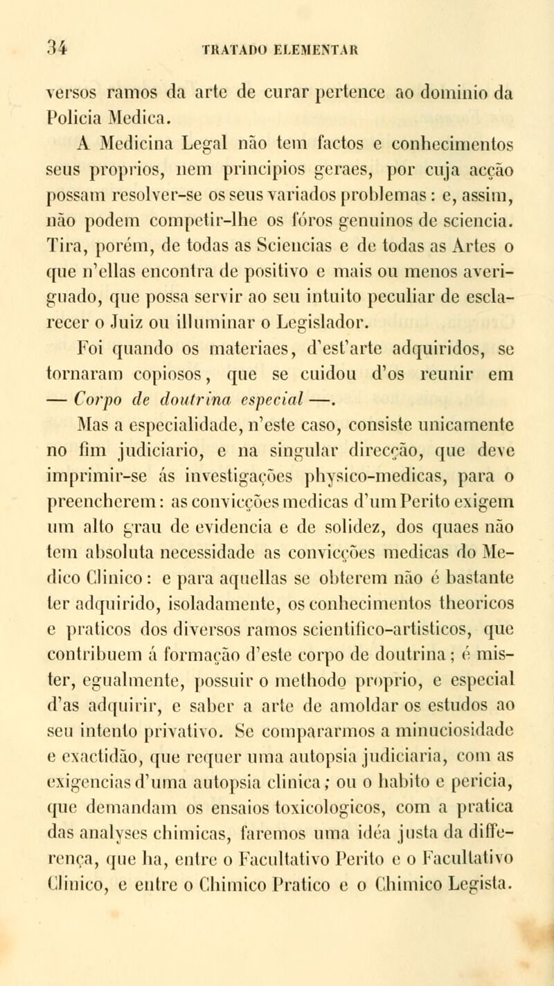 versos ramos da arte de curar pertence ao domínio da Policia Medica. A Medicina Legal não tem factos e conhecimentos seus próprios, nem princípios geraes, por cuja acção possam resolver-se os seus variados problemas: e, assim, não podem competir-lhe os foros genuínos de sciencia. Tira, porém, de todas as Sciencias e de todas as Artes o (pie í^ellas encontra de positivo e mais ou menos averi- guado, que possa servir ao seu intuito peculiar de escla- recer o Juiz ou illuminar o Legislador. Foi quando os materiaes, d^esfarte adquiridos, se tornaram copiosos, que se cuidou d'os reunir em — Corpo de doutrina especial —. Mas a especialidade, n'este caso, consiste unicamente no fim judiciário, e na singular direcção, que deve imprimir-se ás investigações physico-medicas, para o preencherem: as convicções medicas d'um Perito exigem um alto grau de evidencia e de solidez, dos quaes não tem absoluta necessidade as convicções medicas do Me- dico Clinico: e para aquellas se obterem não é bastante ler adquirido, isoladamente, os conhecimentos theoricos e práticos dos diversos ramos scientifico-artisticos, que contribuem á formação d'este corpo de doutrina; á mis- ter, egualmente, possuir o methodo próprio, e especial d'as adquirir, e saber a arte de amoldar os estudos ao seu intento privativo. Se compararmos a minuciosidade e exactidão, que requer uma autopsia judiciaria, com as exigênciasd'uma autopsia clinica; ou o habito e perícia, que demandam os ensaios toxicológicos, com a pratica das analyses chimicas, faremos uma idéa justa da diffe- rença, que ha, entre o Facultativo Perito e o Facultativo Clinico, e entre o Chimico Pratico e o Chimico Legista.