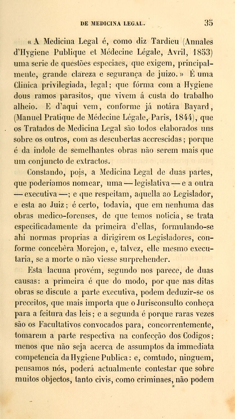 « A Medicina Legal é, como diz Tardieu (Annales d^Iygiene Publique et Médecine Légale, Avril, 1853) uma serie de questões especiaes, que exigem, principal- mente, grande clareza e segurança de juizo.» É uma Clinica privilegiada, legal; que forma com a Hygiene dous ramos parasites, que vivem á custa do trabalho alheio. E d'aqui vem, conforme já notara Bayard, (Manuel Pratique de Médecine Légale,-Paris, 1844), que os Tratados de Medicina Legal são todos elaborados uns sobre os outros, com as descubertas accrescidas; porque é da indole de semelhantes obras não serem mais que um conjuncto de extractos. Constando, pois, a Medicina Legal de duas partes, que poderíamos nomear, uma — legislativa — e a outra — executiva—; e que respeitam, aquella ao Legislador, e esta ao Juiz; é certo, todavia, que em nenhuma das obras medico-forenses, de que temos noticia, se trata especificadamente da primeira d'ellas, formulando-se ahi normas próprias a dirigirem os Legisladores, con- forme concebera Morejon, e, talvez, elle mesmo execu- taria, se a morte o não viesse surprehender. Esta lacuna provém, segundo nos parece, de duas causas: a primeira é que do modo, porque nas ditas obras se discute a parte executiva, podem deduzir-se os preceitos, que mais importa que o Jurisconsulto conheça para a feitura das leis; e a segunda é porque raras vezes são os Facultativos convocados para, concorrentemente, tomarem a parte respectiva na confecção dos Códigos ; menos que não seja acerca de assumptos da immediata competência da Hygiene Publica: e, comtudo, ninguém, pensamos nós, poderá actualmente contestar que sobre muitos objectos, tanto civis, como criminaes, não podem