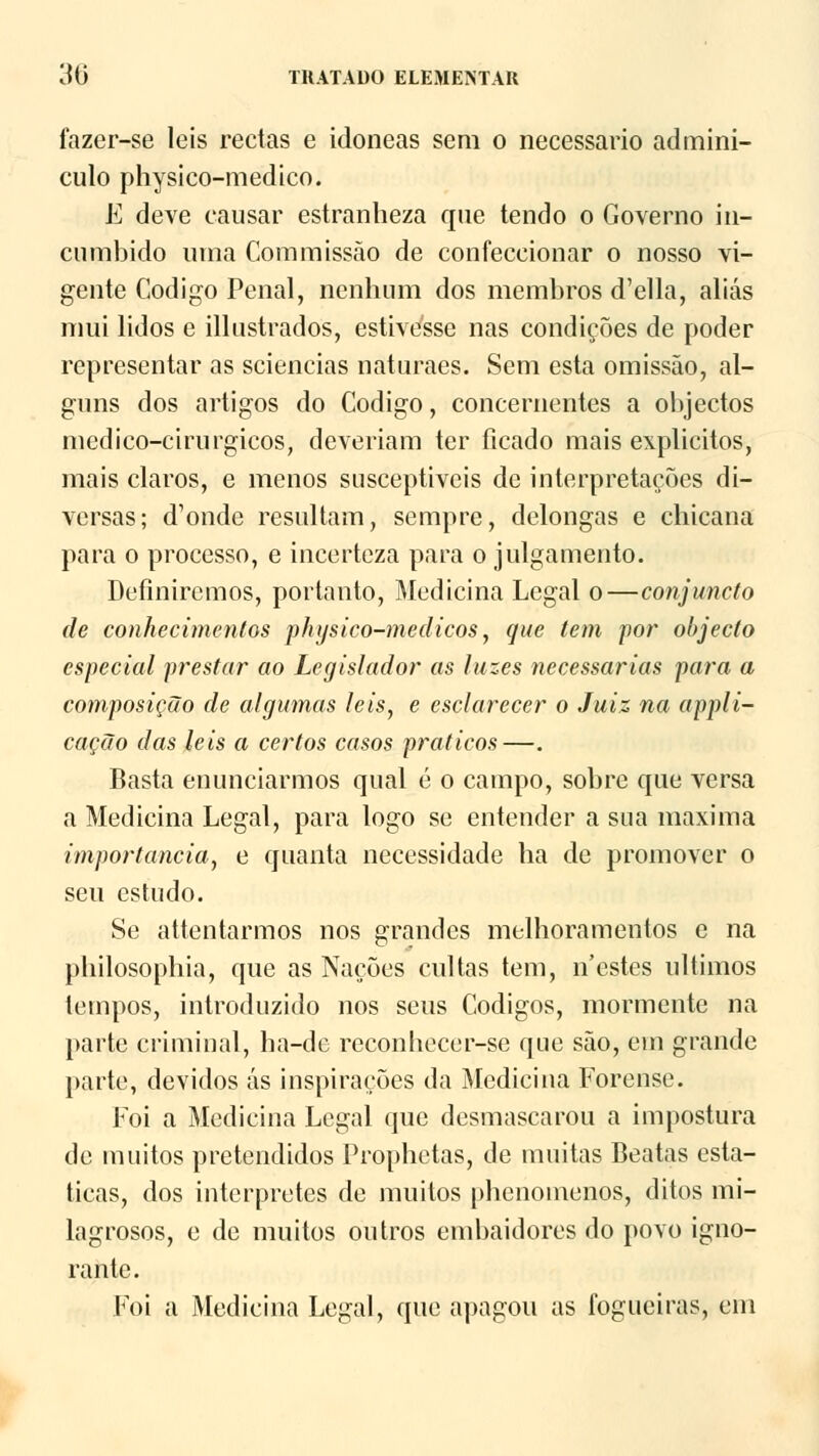 fazer-se leis rectas e idóneas sem o necessário admini- culo physico-medico. E deve causar estranheza que tendo o Governo in- cumbido uma Commissão de confeccionar o nosso vi- gente Código Penal, nenhum dos membros d'ella, aliás mui lidos e illustrados, estivesse nas condições de poder representar as sciencias naturaes. Sem esta omissão, al- guns dos artigos do Código, concernentes a objectos mcdico-cirurgicos, deveriam ter ficado mais explícitos, mais claros, e menos susceptiveis de interpretações di- versas; d^nde resultam, sempre, delongas e chicana para o processo, e incerteza para o julgamento. Definiremos, portanto, Medicina Legal o—conjuncto de conhecimentos physico-medicos, que tem por objecto especial prestar ao Legislador as luzes necessárias para a composição de algumas leis, e esclarecer o Juiz na appli- cação das leis a certos casos práticos—. Basta enunciarmos qual é o campo, sobre que versa a Medicina Legal, para logo se entender a sua máxima importância, e quanta necessidade ha de promover o seu estudo. Se attentarmos nos grandes melhoramentos e na philosophia, que as Nações cultas tem, n'estes últimos tempos, introduzido nos seus Códigos, mormente na parte criminal, ha-de reconhecer-se que são, em grande parte, devidos ás inspirações da Medicina Forense. Foi a Medicina Legal que desmascarou a impostura de muitos pretendidos Prophetas, de muitas Beatas está- ticas, dos interpretes de muitos phenoinenos, ditos mi- lagrosos, e de muitos outros embaidores do povo igno- rante. Foi a Medicina Legal, que apagou as fogueiras, cm