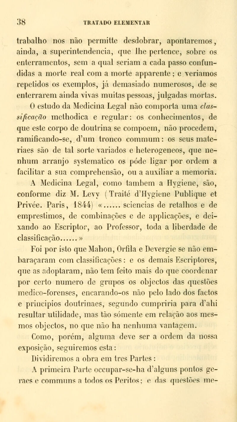 trabalho nos não permitte desdobrar, apontaremos, ainda, a superintendência, que lhe pertence, sobre os enterramentos, sem a qual seriam a cada passo confun- didas a morte real com a morte apparente; e veríamos repetidos os exemplos, já demasiado numerosos, de se enterrarem ainda vivas muitas pessoas, julgadas mortas. 0 estudo da Medicina Legal não comporta uma clas- sificação methodica e regular: os conhecimentos, de que este corpo de doutrina se compõem, não procedem, ramificando-se, d'um tronco commum: os seus mate- riaes são de tal sorte variados e heterogéneos, que ne- nhum arranjo systematico os pôde ligar por ordem a facilitar a sua comprehensão, ou a auxiliar a memoria. A Medicina Legal, como também a Hygiene, são, conforme diz M. Levy (Traité d'Hygiene Publique et Privée. Paris, 1844) « sciencias de retalhos e de empréstimos, de combinações e de applicações, e dei- xando ao Escriptor, ao Professor, toda a liberdade de classificação » Foi por isto queMahon, Orfila e Devergie se não em- baraçaram com classificações : e os demais Escriptores, que as adoptaram, não tem feito mais do que coordenar por certo numero de grupos os objectos das questões medico-forenses, encarando-os não pelo lado dos factos e princípios doutrinaes, segundo cumpriria para d'ahi resultar utilidade, mas tão somente em relação aos mes- mos objectos, no que não ha nenhuma vantagem. Como, porém, alguma deve ser a ordem da nossa exposição, seguiremos esta: Dividiremos a obra em três Partes : A primeira Parte occupar-se-ha d'alguns pontos ge- raos e eommuns a todos os Peritos; e das questões me-