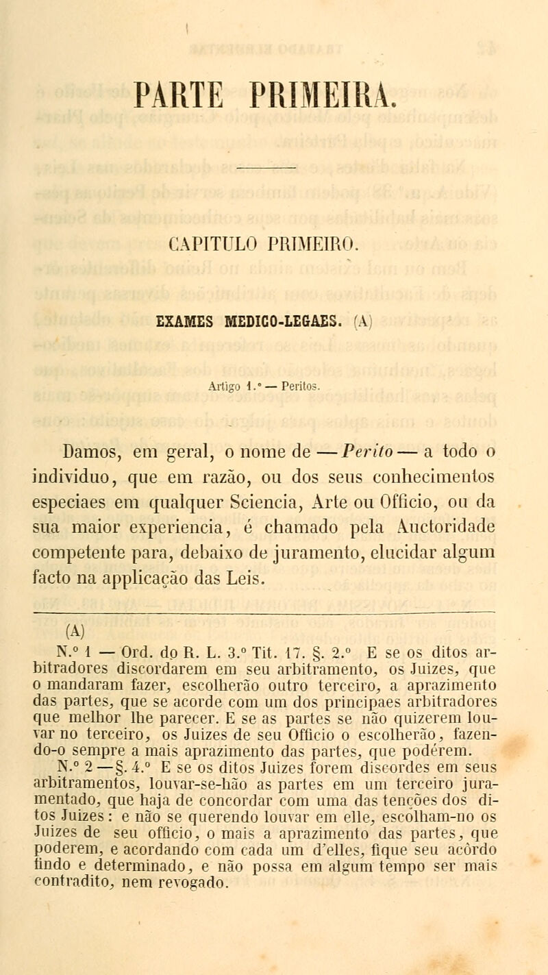 PARTE PRIMEIRA. CAPITULO PRIMEIRO. EXAMES MEDICO-LEGAES. (A) Artigo i.' — Perito?. Damos, em geral, o nome de—Perito—a todo o individuo, que em razão, ou dos seus conhecimentos especiaes em qualquer Sciencia, Arte ou Ofílcio, ou da sua maior experiência, é chamado pela À.uctoridade competente para, debaixo de juramento, elucidar algum facto na applicação das Leis. (A) N.° 1 — Ord. do R. L. 3.° Tit. 17. §. 2.° E se os ditos ar- bitradores discordarem em seu arbitramento, os Juizes, que o mandaram fazer, escolherão outro terceiro, a aprazimento das partes, que se acorde com um dos principaes arbitradores que melhor lhe parecer. E se as partes se não quizerem lou- var no terceiro, os Juizes de seu Ofíicio o escolherão, íazen- do-o sempre a mais aprazimento das partes, que poderem. N.° 2—§. 4.° E se os ditos Juizes forem discordes em seus arbitramentos, louvar-se-hão as partes em um terceiro jura- mentado, que haja de concordar com uma das tenções dos di- tos Juizes: e não se querendo louvar em elle, escólham-no os Juizes de seu officio, o mais a aprazimento das partes, que poderem, e acordando com cada um d'elles, fique seu acordo findo e determinado, e não possa em algum tempo ser mais contradito, nem revogado.