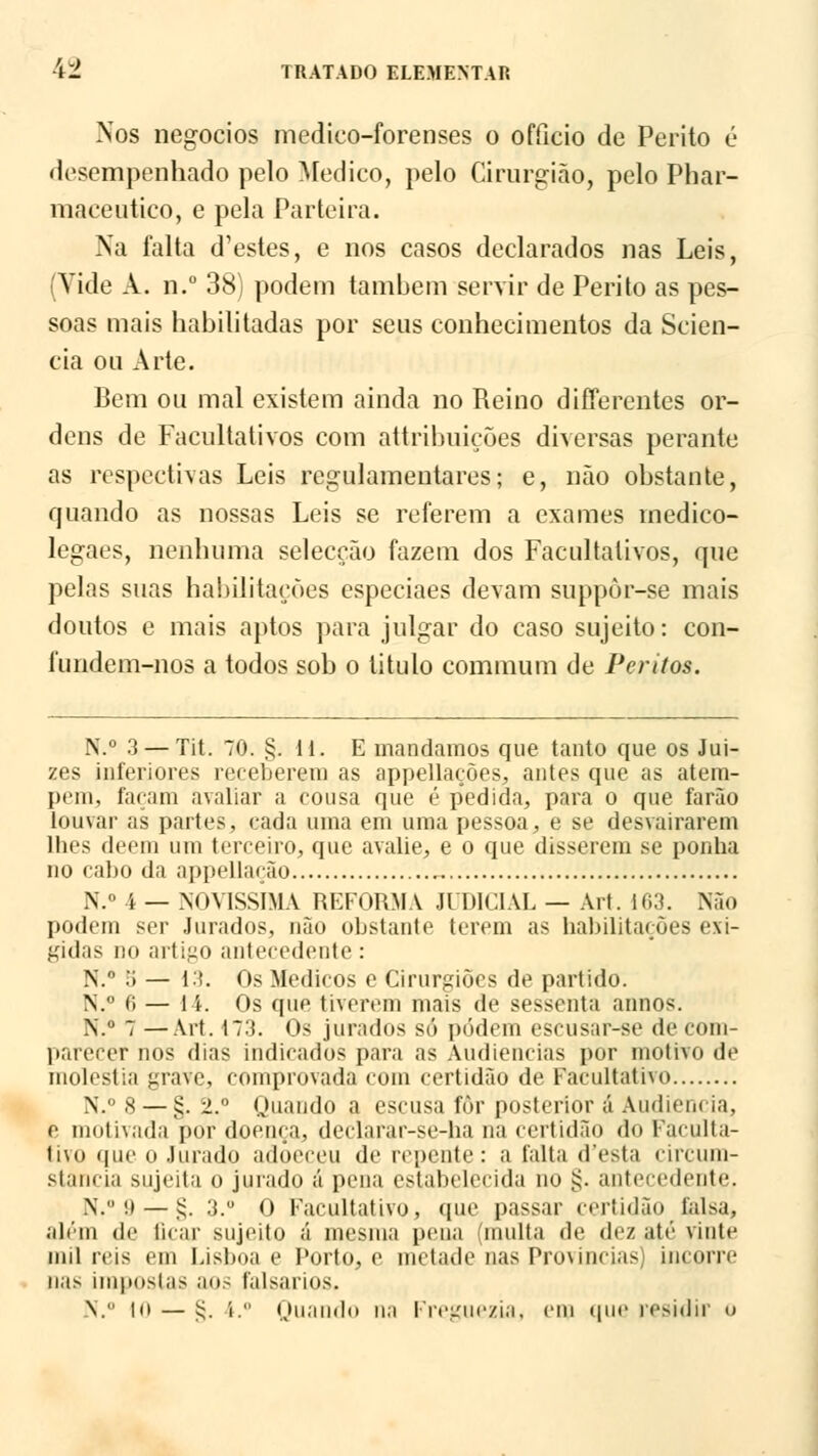 Nos negócios medieo-forenses o ofílcio de Perito é desempenhado pelo Medico, pelo Cirurgião, pelo Phar- maceutieo, e pela Parteira. Na falta d'estes, e nos casos declarados nas Leis, (Vide A. n.° 38) podem também servir de Perito as pes- soas mais habilitadas por seus conhecimentos da Scien- cia ou Arte. Bem ou mal existem ainda no Reino differentes or- dens de Facultativos com attribuições diversas perante as respectivas Leis regulamentares; e, não obstante, quando as nossas Leis se referem a exames ínedico- legaes, nenhuma selecção fazem dos Facultativos, que pelas suas habilitações especiaes devam suppôr-se mais doutos e mais aptos para julgar do caso sujeito: con- fundem-nos a todos sob o titulo comtnum de Peritos. N.° 3 — Tit. 70. §.11. E mandamos que tanto que os Jui- zes inferiores receberem as appellações, antes que as atem- pem, façam avaliar a cousa que é pedida, para o que farão louvar as partes, cada uma em uma pessoa, e se desvairarem lhes dêem um terceiro, que avalie, e o que disserem se ponha no cabo da appellação N.° 4 — .NOVÍSSIMA REFORMA JUDICIAL — Art. 163. Não podem ser Jurados, não obstante terem as habilitações exi- gidas no artigo antecedente: N. .'i — 13. Os Médicos e Cirurgiões de partido. N. 0 — li. Os que tiverem mais de sessenta annos. N.° 7 —Art. 173. Os jurados só podem escusar-se de com- parecer nos dias indicados para as Audiências por motivo de moléstia grave, comprovada com certidão de Facultativo N.° 8 — §.2. Quando a escusa fôr posterior á Audiência, e motivada por doença, declarar-se-ha na certidão do Faculta- tivo que o Jurado adoeceu de repente: a falta d'esta circun- stancia sujeita o jurado á pena estabelecida no §. antecedente. N. '.! — £. 3.° O Facultativo, que passar certidão falsa, além de ficar sujeito á mesma pena (multa de dez até vinte mil reis em Lisboa e Porto, e metade nas Provindas) incorre nas iiii|ioslas aos falsados. N. to — ij. í. Quando na Freguezia, cm que residir ()