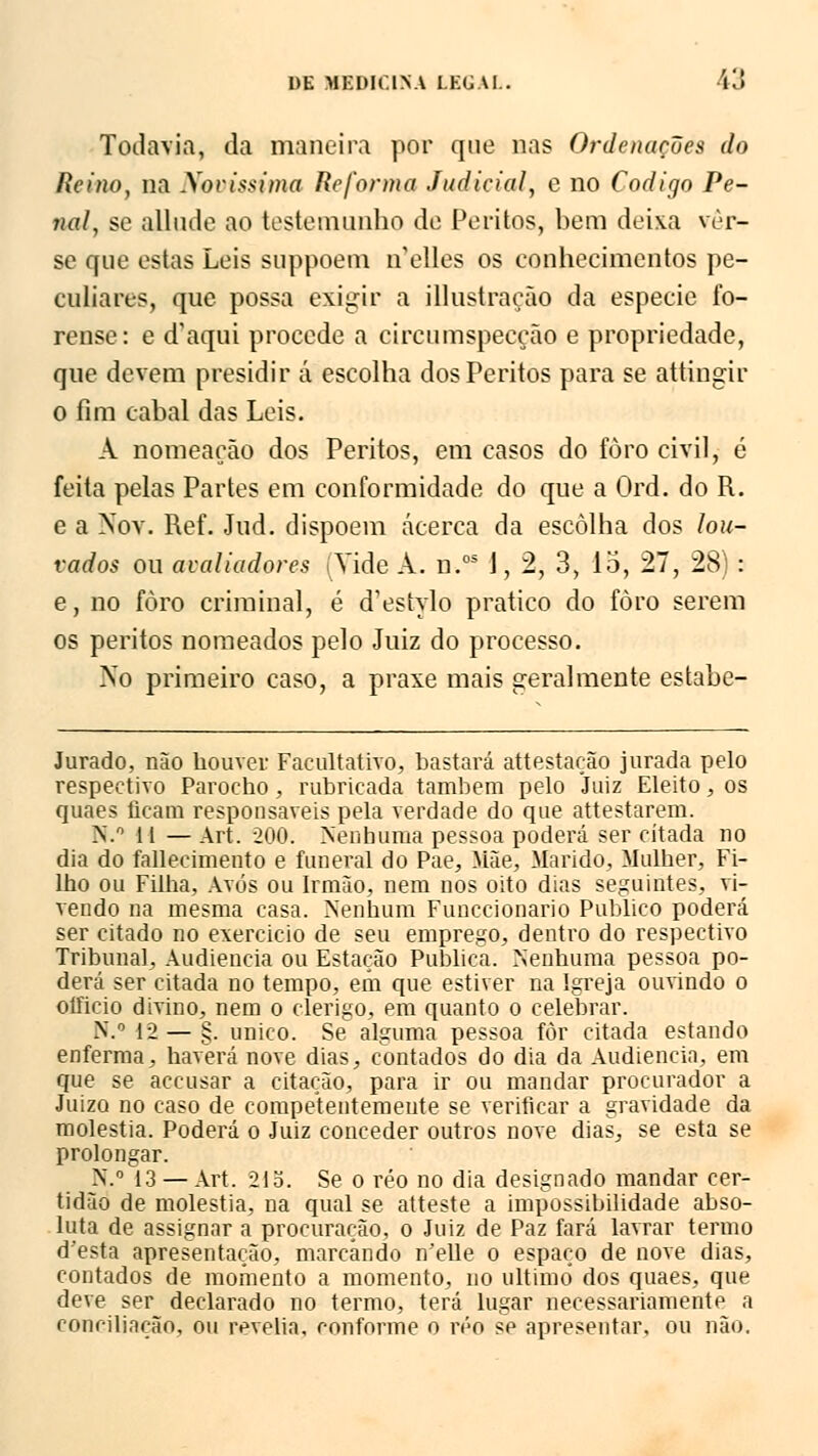 Todavia, da maneira por que nas Ordenações da Reino, na Novíssima Reforma Judicial, e no Código Pe- nal, se allude ao testemunho de Peritos, bem deixa ver- se que estas Leis suppoem n'elles os conhecimentos pe- culiares, que possa exigir a illustraçao da espécie fo- rense: e d'aqui procede a circumspecção e propriedade, que devem presidir á escolha dos Peritos para se attingir o fim cabal das Leis. A nomeação dos Peritos, em casos do foro civil, é feita pelas Partes em conformidade do que a Ord. do R. e a Noy. Ref. Jud. dispõem acerca da escolha dos lou- vados ou avaliadores Vide A. n.os J, 2, 3, 15, 27, 28) : e, no foro criminal, é d'estylo pratico do foro serem os peritos nomeados pelo Juiz do processo. No primeiro caso, a praxe mais geralmente estabe- Jurado, não houver Facultativo, bastará attestação jurada pelo respectivo Parocho, rubricada também pelo Juiz Eleito, os quaes licam responsáveis pela verdade do que attestarem. N.° 11 —Art. 200. Nenhuma pessoa poderá ser citada no dia do fallecimento e funeral do Pae, Mãe, Marido, Mulher, Fi- lho ou Filha, Avós ou Irmão, nem nos oito dias seguintes, vi- vendo na mesma casa. Nenhum Funccionario Publico poderá ser citado no exercido de seu emprego, dentro do respectivo Tribuna], Audiência ou Estação Publica. Nenhuma pessoa po- derá ser citada no tempo, em que estiver na Igreja ouvindo o oíficio divino, nem o clérigo, em quanto o celebrar. N.° 12 — §. único. Se alguma pessoa fòr citada estando enferma, haverá nove dias, contados do dia da Audiência, em que se accusar a citação, para ir ou mandar procurador a Juizo no caso de competentemente se verificar a gravidade da moléstia. Poderá o Juiz conceder outros nove dias, se esta se prolongar. N.° 13 — Art. 21b. Se o réo no dia designado mandar cer- tidão de moléstia, na qual se atteste a impossibilidade abso- luta de assignar a procuração, o Juiz de Paz fará lavrar termo d'esta apresentação, marcando n'elle o espaço de nove dias, contados de momento a momento, no ultimo dos quaes, que deve ser declarado no termo, terá lugar necessariamente a conciliação, ou revelia, conforme o réo se apresentar, ou não.