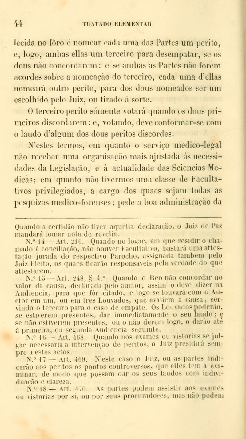 lecida no foro é nomear cada uma das Partes um perito, e, logo, ambas ellas um terceiro para desempatar, se os dous não concordarem: e se ambas as Partes não forem acordes sobre a nomeação do terceiro, cada uma delias nomeará outro perito, para dos dous nomeados ser um escolhido pelo Juiz, ou tirado á sorte. 0 terceiro perito somente votará quando os dons pri- meiros discordarem: e, votando, deve conformar-se com o laudo d'algum dos dous peritos discordes. N'estes termos, em quanto o serviço medico-legal não receber uma organisação mais ajustada ás necessi- dades da Legislação, e á actualidade das Sciencias Me- dicas; em quanto não tivermos uma classe de Faculta- tivos privilegiados, a cargo dos quaes sejam todas as pesquizas medico-forenses ; pede a boa administração da Quando a certidão não tiver aquella declaração, o Juiz de Paz mandará tomar nota de revelia. N.° 14 — Art. 216. Quando no logar. em que residir o cha- mado á conciliarão, não houver Facultativo, bastará umaattes- tacão jurada do respectivo Parodio, assignada também pelo Juiz Eleito, os quaes ficarão responsáveis pela verdade do que at te st arem. N.° 15 —Art. 248, §. 4.° Quando o Reo não concordar no valor da causa, declarada pelo andor, assim o deve dizer na Audiência, para que fòr citado, e logo se louvará com o An- dor em um, ou em três Louvados, que avaliem a causa, ser- vindo o terceiro para o caso de empate. Os Louvados poderão, se estiverem presentes, dar immediatamente o seu laudo ;e se não estiverem presentes, ou o não derem logo, o darão ate á primeira, ou segunda Audiência seguinte. N.Q 16 — Art. 468. Quando nos exames ou vistorias se jul- gar necessária a intervenção de peritos, o Juiz presidirá sem- pre a estes actos. N.° 17 — Art. 409. Neste caso o Juiz, ou as partes indi- carão aos peritos os pontos controverso*, que elles leni a exa- minar, de modo que possam dar os seus laudos com indivi- duação e clareza. >; o ps — ah. i7o. As partes podem assistir aos exames ou vistorias por si. ou por seus procuradores3 mas não podem