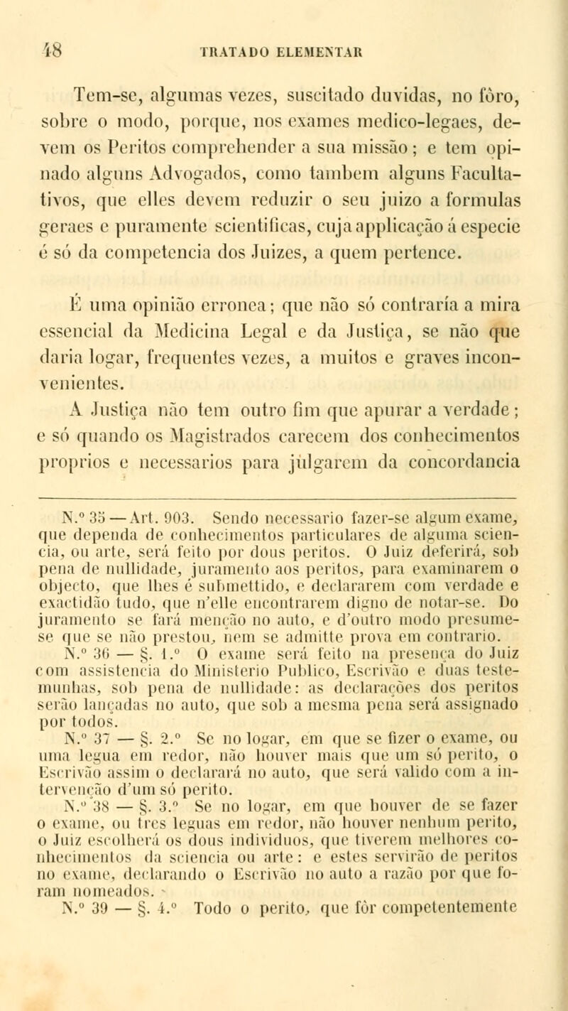 Tem-se, algumas vezes, suscitado duvidas, no foro, sobre o modo, porque, nos exames medico-legaes, de- vem os Peritos eomprehender a sua missão ; e tem opi- nado alguns Advogados, como também alguns Faculta- tivos, que elles devem reduzir o seu juizo a formulas geraes e puramente scientificas, cuja applicaçãoá espécie é só da competência dos Juizes, a quem pertence. É uma opinião errónea; que não só contraria a mira essencial da Medicina Legal e da Justiça, se não que daria logar, frequentes vezes, a muitos e graves incon- venientes. A Justiça não tem outro fim que apurar a verdade ; e só quando os Magistrados carecem dos conhecimentos próprios e necessários para julgarem da concordância N.° 3o —Art. 903. Sendo necessário fazer-se algum exame, que dependa de conhecimentos particulares de alguma scien- cia, ou arte, será feito por dous peritos. 0 Juiz deferirá, sol) pena de nullidade, juramento aos peritos, para examinarem o objecto, que lhes é suhmettido, e declararem com verdade e exactidão tudo, que uYllc encontrarem digno de notar-se. Do juramento se fará menção no auto, e d'outro modo presume- se que se não prestou, nem se admitte prova em contrario. N.° 3(i — §; 1.° 0 exame será feito na presença do Juiz com assistência do Ministério Publico, Escrivão e. duas teste- munhas, sob pena de nullidade: as declarações dos peritos serão lançadas no auto, que sob a mesma pena será assignado por todos. N.° 37 — §. 2.° Sc no logar, em que se fizer o exame, ou uma légua em redor, não houver mais que um só perito, o Escrivão assim o declarará no auto, que será valido com a in- tervenção d'umsó perito. N.°'38 — §. 3. Se no logar, em que houver de se fazer o exame, ou três léguas em redor, não houver nenhum perito, o Juiz escolherá os dous indivíduos, que tiverem melhores co- nhecimentos da sciencia ou arte: e estes servirão <lc peritos no exame, declarando o Escrivão no auto a razão por que fo- ram nomeados. « N.° 39 — §. 4.° Todo o perito, que for competentemente