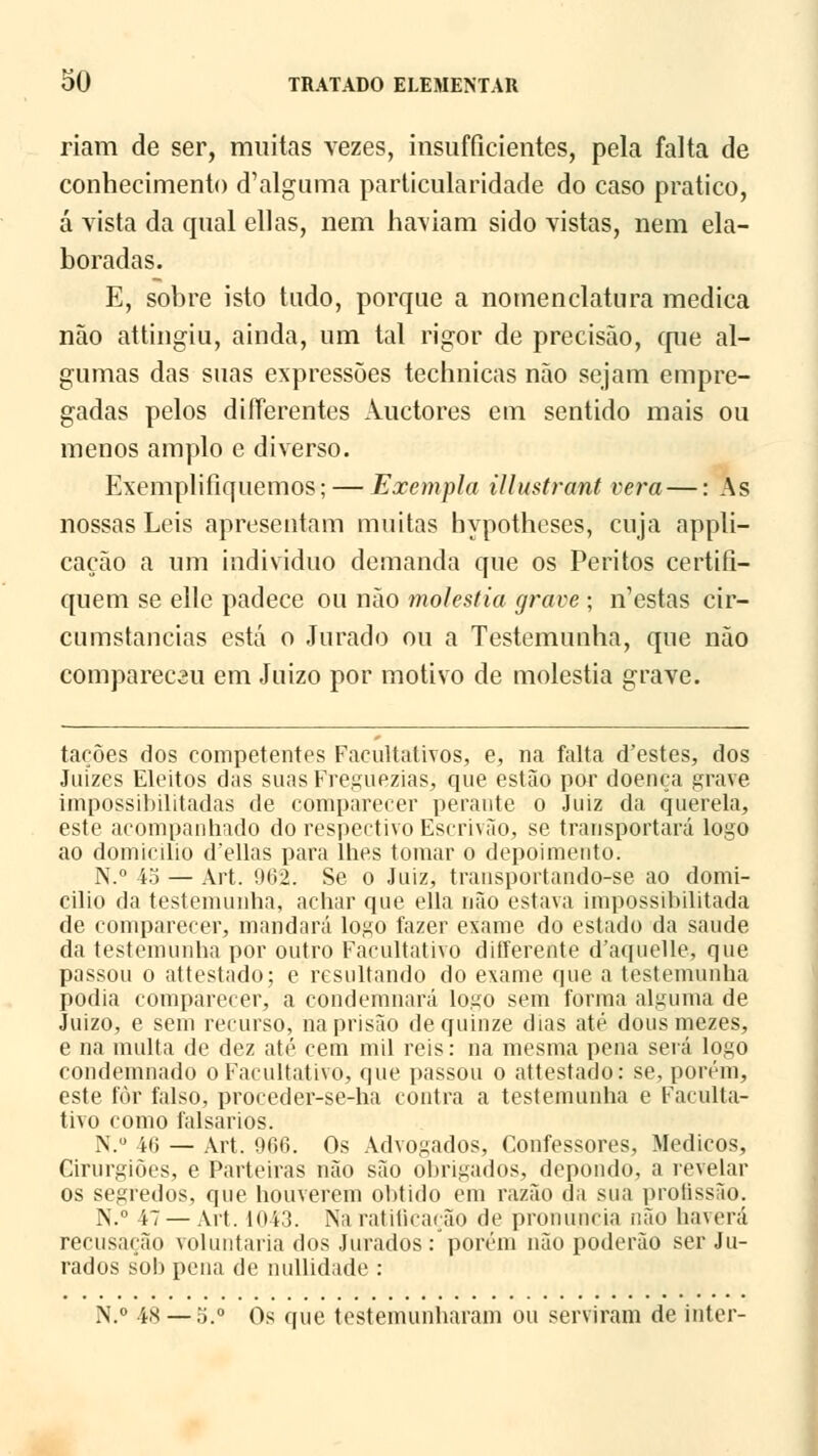 riam de ser, muitas vezes, insufficientes, pela falta de conhecimento d'alguma particularidade do caso pratico, á vista da qual ellas, nem haviam sido vistas, nem ela- boradas. E, sobre isto tudo, porque a nomenclatura medica não attingiu, ainda, um tal rigor de precisão, que al- gumas das suas expressões technicas não sejam empre- gadas pelos difTerentes Auctores em sentido mais ou menos amplo e diverso. Exemplifiquemos; — Exempla illustrant vera—: As nossas Leis apresentam muitas hypotheses, cuja appli- cação a um individuo demanda que os Peritos certifi- quem se elle padece ou não moléstia grave ; n'estas cir- cumstancias está o Jurado ou a Testemunha, que não comparec3ii em Juízo por motivo de moléstia grave. tacões dos competentes Facultativos, e, na falta d'estes, dos Juizes Eleitos das suasFreguezias, que estão por doença grave impossibilitadas de comparecer perante o Juiz da querela, este acompanhado do respectivo Escrivão, se transportará logo ao domicilio d'ellas para lhes tomar o depoimento. N.° 45 — Art. 902. Se o Juiz, traiisportando-se ao domi- cilio da testemunha, achar cpie ella não estava impossibilitada de comparecer, mandará logo fazer exame do estado da saúde da testemunha por outro Facultativo differente d'aquelle, que passou o attestado; e resultando do exame que a testemunha podia comparecer, a condemnará logo sem forma alguma de Juízo, e sem recurso, na prisão de quinze dias até dousmezes, e na multa de dez até cem mil reis: na mesma pena será logo condemnado o Facultativo, que passou o attestado: se, porém, este fòr falso, proceder-se-ha contra a testemunha e Faculta- tivo como falsados. N.u 46 — Art. 966. Os Advogados, Confessores, Médicos, Cirurgiões, e Parteiras não são obrigados, depondo, a revelar os segredos, que houverem obtido em razão da sua prolissão. N.° 47— Art. 1043. Na ratificação de pronuncia não haverá recusação voluntária dos Jurados: porém não poderão ser Ju- rados sob pena de nullidade : N.° 48 — 5.° Os que testemunharam ou serviram de inter-