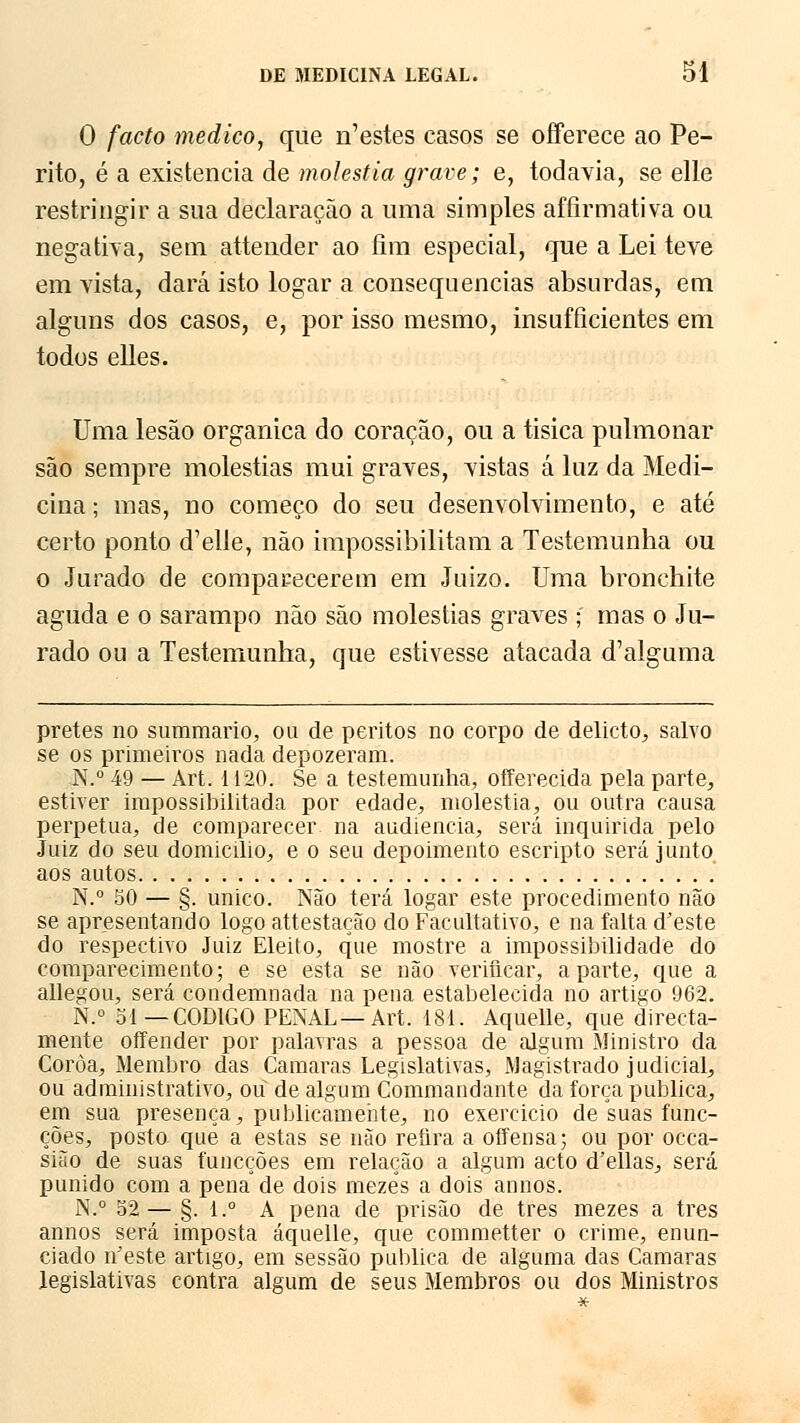 O facto medico, que n'estes casos se oíferece ao Pe- rito, é a existência de moléstia grave; e, todavia, se elle restringir a sua declaração a uma simples affirmativa ou negativa, sem attender ao fira especial, que a Lei teve em vista, dará isto logar a consequências absurdas, em alguns dos casos, e, por isso mesmo, insufficientes em todos elles. Uma lesão orgânica do coração, ou a tísica pulmonar são sempre moléstias mui graves, vistas á luz da Medi- cina; mas, no começo do seu desenvolvimento, e até certo ponto d'elle, não impossibilitam a Testemunha ou o Jurado de comparecerem em Juizo. Uma bronchite aguda e o sarampo não são moléstias graves ; mas o Ju- rado ou a Testemunha, que estivesse atacada d^alguma pretes no summario, ou de peritos no corpo de delicto, salvo se os primeiros nada depozeram. N.° 49 — Art. 1120. Se a testemunha, offerecida pela parte, estiver impossibilitada por edade, moléstia, ou outra causa perpetua, de comparecer, na audiência, será inquirida pelo Juiz do seu domicilio, e o seu depoimento escripto será junto aos autos N.° 50 — §. único. Não terá logar este procedimento não se apresentando logo attestação do Facultativo, e na falta d'este do respectivo Juiz Eleito, que mostre a impossibilidade do comparecimento; e se esta se não verificar, aparte, que a adegou, será condemnada na pena estabelecida no artigo 962. N.° 51—CÓDIGO PENAL—Art. 181. Aquelle, que directa- mente offender por palavras a pessoa de algum Ministro da Coroa, Membro das Camarás Legislativas, Magistrado judicial, ou administrativo, ou de algum Commandante da força publica, em sua presença, publicamente, no exercicio de suasfunc- ções, posto que a estas se não refira a offensa; ou por occa- sião de suas funcções em relação a algum acto d'ellas, será punido com a pena de dois mezês a dois annos. N.° 52— §. l.° A pena de prisão de três mezes a três annos será imposta áquelle, que commetter o crime, enun- ciado n'este artigo, em sessão publica de alguma das Gamaras legislativas contra algum de seus Membros ou dos Ministros