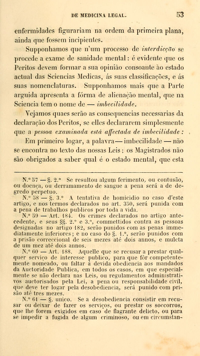 enfermidades figurariam na ordem da primeira plana, ainda que fossem incipientes. Snpponhamos que n'um processo de interdicção se procede a exame de sanidade mental: é evidente que os Peritos derem formar a sua opinião consoante ao estado actual das Sciencias Medicas, ás suas classificações, e ás suas nomenclaturas. Supponhamos mais que a Parte arguida apresenta a forma de alienação mental, que na Sciencia tem o nome de — imbecilidade. Vejamos qnaes serão as consequências necessárias da declaração dos Peritos, se elles declararem simplesmente que a pessoa examinada está affectada de imbecilidade : Em primeiro logar, a palavra—imbecilidade — não se encontra no texto das nossas Leis ; os Magistrados não são obrigados a saber qual é o estado mental, que esta N.° 57 —§. 2.° Se resultou algum ferimento, ou contusão, ou doença, ou derramamento de sangue a pena será a de de- gredo perpetuo. N.° 58 — §. 3.° A tentativa de homicídio no caso doeste artigo, e nos termos declarados no art. 350, será punida com a pena de trabalhos públicos por toda a vida. N.° 59 — Art. 184. Os crimes declarados no artigo ante- cedente, e seus §§. 2.° e 3.°, commettidos contra as pessoas designadas no artigo 182, serão punidos com as penas imme- diatamente inferiores; e no caso do §. l.°, serão punidos com a prisão correccional de seis mezes até dois annos, e muleta de um mez até dois annos. N.° 60 — Art. 188. Aquelle que se recusar a prestar qual- quer serviço de interesse publico, para que fòr competente- mente nomeado, ou faltar á devida obediência aos mandados da Auctoridade Publica, em todos os casos, em que especial- mente se não declara nas Leis, ou regulamentos administrati- vos auetorisados pela Lei, a pena ou responsabilidade civil, que deve ter logar pela desobediência, será punido com pri- são até três mezes. N.° 61 — §. único. Se a desobediência consistir em recu- sar ou deixar de fazer os serviços, ou prestar os soccorros, que lhe forem exigidos em caso de flagrante delicto, ou para se impedir a fugida de algum criminoso, ou em cireumstan-