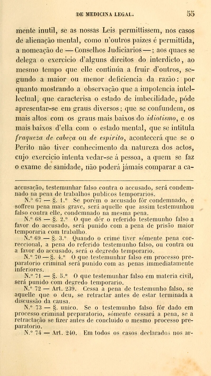 mente inútil, se as nossas Leis permittissem, nos casos de alienação mental, como n'outros paizes é permittida, a nomeação de —Conselhos Judiciários —; aos quaes se delega o exercício d'alguns direitos do interdicto, ao mesmo tempo que elle continua a fruir doutros, se- gundo a maior ou menor deficiência da razão: por quanto mostrando a observação que a impotência intel- lectual, que caracterisa o estado de imbecilidade, pôde apresentar-se em graus diversos; que se confundem, os mais altos com os graus mais baixos do idiotismo, e os mais baixos d'ella com o estado mental, que se intitula fraqueza de cabeça ou de espirito, acontecerá que se o Perito não tiver conhecimento da natureza dos actos, cujo exercicio intenta vedar-se á pessoa, a quem se faz o exame de sanidade, não poderá jamais comparar a ca- accusação, testemunhar falso contra o accusado, será condem- nado na pena de trabalhos públicos temporários. N.° 67 — §. 1.° Se porém o accusado fòr condemnado, e soffreu pena mais grave, será aquelle que assim testemunhou falso contra elle, condemnado na mesma pena. N.° 68 — §. 2.° O que dér o referido testemunho falso a favor do accusado, será punido com a pena de prisão maior temporária com trabalho. N.° 69 — §. 3.° Quando o crime tiver somente pena cor- reccional, a pena do referido testemunho falso, ou contra ou a favor do accusado, será o degredo temporário. N.° 70 — §. 4.° O que testemunhar falso em processo pre- paratório criminal será punido com as penas immediatamente inferiores. N.° 71 — §. 5.° O que testemunhar falso em matéria civil, será punido com degredo temporário. N.° 72 — Art. 239. Cessa a pena de testemunho falso, se aquelle que o deu, se retractar antes de estar terminada a discussão da causa. N.° 73 — §. único. Se o testemunho falso fôr dado em processo criminal preparatório, somente cessará a pena, se a retractação se fizer antes de concluido o mesmo processo pre- paratório. N.° 74 — Art. 240. Em todos os casos declarados nos ar-