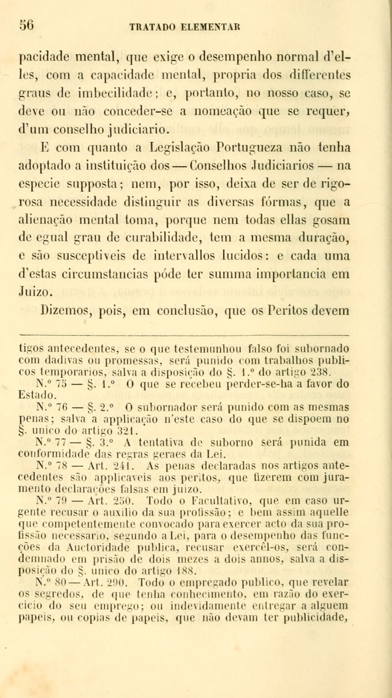 paridade mental, que exige o desempenho normal d'el- les, com a capacidade mental, própria dos differentes graus de imbecilidade; e, portanto, no nosso caso, se deve ou não conceder-se a nomeação que se requer, d1 um conselho judiciário. E com quanto a Legislação Portugueza não tenha adoptado a instituição dos — Conselhos Judiciários — na espécie supposta; nem, por isso, deixa de ser de rigo- rosa necessidade distinguir as diversas formas, que a alienação mental toma, porque nem todas ellas gosam de egual grau de curabilidade, tem a mesma duração, e são susceptíveis de intervallos lúcidos: e cada uma d'estas circumstancias pode ter summa importância em Juízo. Dizemos, pois, em conclusão, que os Peritos devem tigos antecedentes, se o qne testemunhou falso foi subornado com dadivas ou promessas, será punido com trabalhos públi- cos temporários, salva a disposição do §. l.° do artigo 238. N.° 75 — §. i.° O que se recebeu perder-se-ha a favor do Estado. N.° 76 — §. 2.° O subornador será punido com as mesmas penas; salva a applicação ireste caso do que se dispõem no §. único do artigo 321. ' N.° 77 — §. 3.° A tentativa de suborno será punida em conformidade das regras geraes da Lei. N.° 78 — Art. 241. As penas declaradas nos artigos ante- cedentes são applicaveis aos peritos, que fizerem com jura- mento declarações falsas em juizo. N.° 70 — Art. 250. Todo o Facultativo, que em caso ur- gente recusar o auxilio da sua profissão; e bem assim aquelle que competentemente convocado para exercer acto da sua pro- fissão necessário, segundo a Lei, para o desempenho das func- ções da Auctoridade publica, recusar exercèl-os, será con- demnado em prisão de dois mezes a dois annos, salva a dis- posição do §. único do artigo 188. N.° 80 —Art. 290. Todo o empregado publico, que revelar os segredos, de que tenha conhecimento, em razão do exer- cício (In seu emprego; ou indevidamente entregar a alguém papeis, ou copias de papeis, que não devam (cr publicidade,