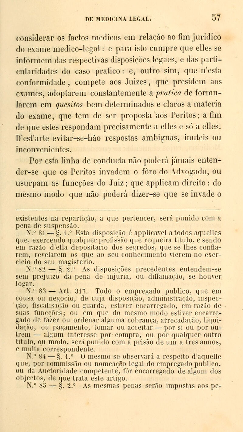 considerar os factos médicos em relação ao fim jurídico do exame medico-legal: e para isto cumpre que elles se informem das respectivas disposições legaes, e das parti- cularidades do caso pratico: e, outro sim, que n'esta conformidade , compete aos Juizes, que presidem aos exames, adoptarem constantemente a pratica de formu- larem em quesitos bem determinados e claros a matéria do exame, que tem de ser proposta aos Peritos; a fim de que estes respondam precisamente a elles e só a elles. D'est'arte evitar-se-hão respostas ambíguas, inúteis ou inconvenientes. Por esta linha de conducta não poderá jamais enten- der-se que os Peritos invadem o foro do Advogado, ou usurpam as funcções do Juiz; que applicam direito: do mesmo modo que não poderá dizer-se que se invade o existentes na repartição, a que pertencer, será punido com a pena de suspensão. N.° 81 — §. i.° Esta disposição é applicavel a todos aquelles que, exercendo qualquer profissão que requeira titulo, e sendo em razão (Telia depositário dos segredos, que se lhes confia- rem, revelarem os que ao seu conhecimento vierem no exer- cido do seu magistério. N.° 82 — §. 2.° As disposições precedentes entendem-se sem prejuizo da pena de injuria, ou diffamação, se houver logar. N.° 83 — Art. 317. Todo o empregado publico, que em cousa ou negocio, de cuja disposição, administração, inspec- ção, fiscalisação ou guarda, estiver encarregado, em razão de suas funcções; ou em que do mesmo modo estiver encarre- gado de fazer ou ordenar alguma cobrança, arrecadação, liqui- dação, ou pagamento, tomar ou acceitaf — por si ou por ou- trem — algum interesse por- compra, ou por qualquer outro titulo, ou modo, será punido com a prisão de um a três annos, e multa correspondente. N.° 84 — §. i.° O mesmo se observará a respeito d'aquelle que, por commissão ou nomeação legal do empregado publico, ou da Auctoridade competente, for encarregado de algum dos objectos, de que trata este artigo. N.° 8o — §. 2.° As mesmas penas serão impostas aos pe-