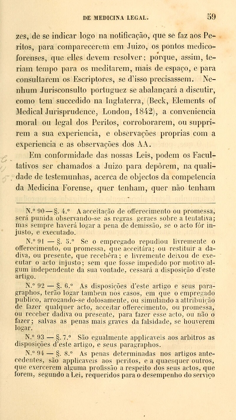 zes, de se indicar logo na notificação, que se faz aos Pe- ritos, para comparecerem em Juizo, os pontos medico- forenses, que elles devem resolver; porque, assim, te- riam tempo para os meditarem, mais de espaço, e para consultarem os Escriptores, se d'isso precisassem. Ne- nhum Jurisconsulto portuguez se abalançará a discutir, como tem succedido na Inglaterra, (Beck, Elements of Medicai Jurisprudence, London, 1842), a conveniência moral ou legal dos Peritos, corroborarem, ou suppri- rem a sua experiência, e observações próprias com a experiência e as observações dos AA. Em conformidade das nossas Leis, podem os Facul- tativos ser chamados a Juizo para deporem, na quali- dade de testemunhas, acerca de objectos da competência da Medicina Forense, quer tenham, quer não tenham N.° 90 — §. 4.° Aacceitação de offerecimento ou promessa, será punida observando-se ás regras geraes sobre a tentativa; mas sempre haverá logar a pena de demissão, se o acto fòr in- justo, e executado. N.° 91 —§. 5.° Se o empregado repudiou livremente o offerecimento, ou promessa, que acceitára; ou restituir a da- diva, ou presente, que recebera; e livremente deixou de exe- cutar o acto injusto; sem que fosse impedido por motivo al- gum independente da sua vontade, cessará a disposição d'este artigo. N.° 92 — §. 6.° As disposições d'este artigo e seus para- graphos, terão logar também nós casos, em que o empregado publico, arrogando-se dolosamente, ou simulando a attribuição de fazer qualquer acto, acceitar offerecimento, ou promessa, ou receber dadiva ou presente, para fazer esse acto, ou não o fazer; salvas as penas mais graves da falsidade, se bouverem logar. N.° 93 — §. 7.° São egualmente applicaveis aos árbitros as disposições d'este artigo, e seus paragraphos. N.° 94 — §. 8.° As penas determinadas nos artigos ante- cedentes, são applicaveis aos peritos, e a quaesquer outros, que exercerem alguma profissão a respeito dos seus actos, que forem, segundo a Lei, requeridos para o desempenho do serviço