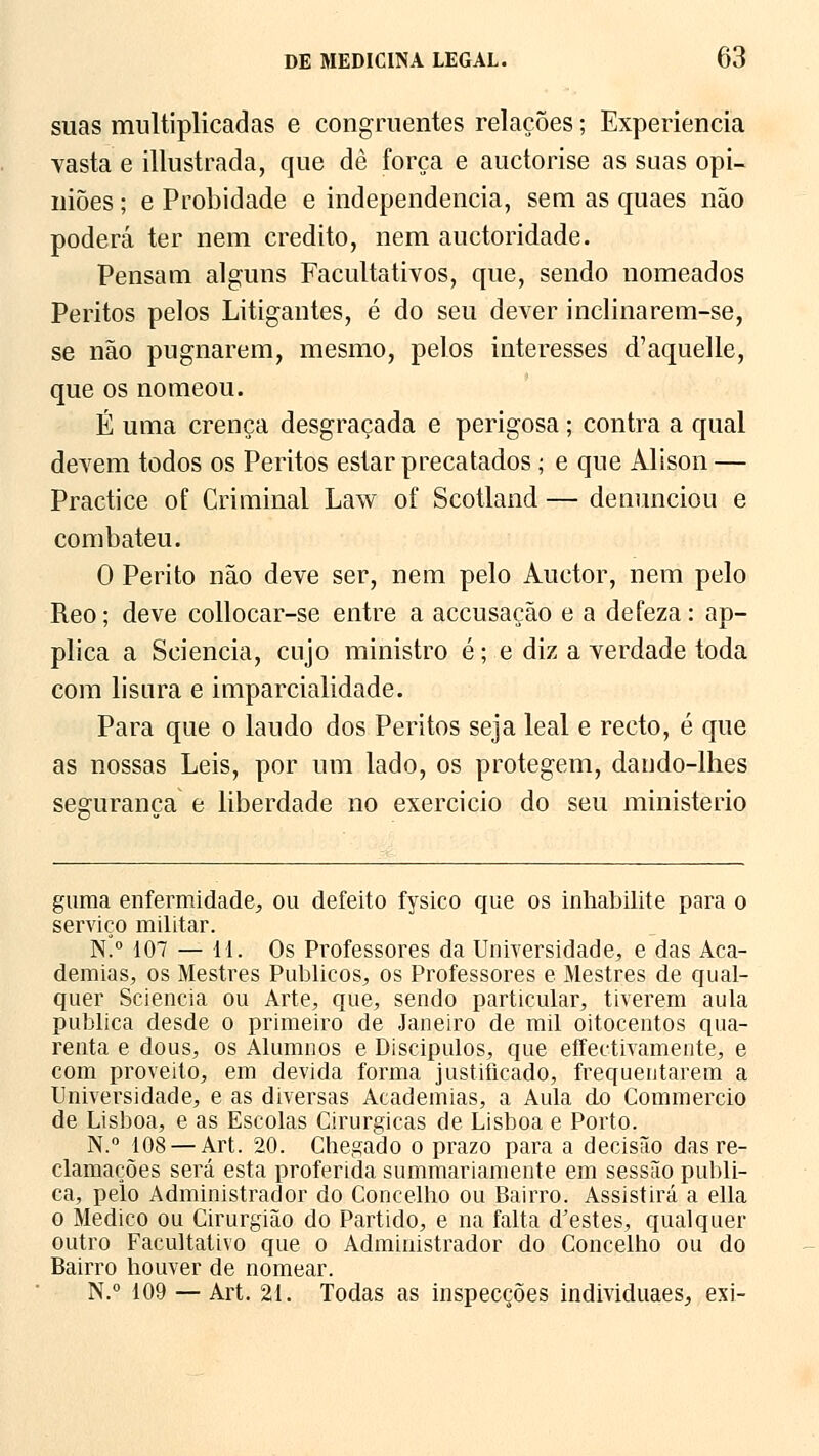 suas multiplicadas e congruentes relações; Experiência vasta e illustrada, que dè força e auctorise as suas opi- niões ; e Probidade e independência, sem as quaes não poderá ter nem credito, nem auctoridade. Pensam alguns Facultativos, que, sendo nomeados Peritos pelos Litigantes, é do seu dever inclinarem-se, se não pugnarem, mesmo, pelos interesses d'aquelle, que os nomeou. É uma crença desgraçada e perigosa; contra a qual devem todos os Peritos estar precatados; e que Alison — Practice of Criminal Law of Scotland — denunciou e combateu. 0 Perito não deve ser, nem pelo Auctor, nem pelo Reo; deve collocar-se entre a accusação e a defeza: ap- plica a Sciencia, cujo ministro é; e diz a verdade toda com lisura e imparcialidade. Para que o laudo dos Peritos seja leal e recto, é que as nossas Leis, por um lado, os protegem, daudo-lhes segurança e liberdade no exercício do seu ministério guraa enfermidade, ou defeito fysico que os inhabilite para o serviço militar. K° 107 — 11. Os Professores da Universidade, e das Aca- demias, os Mestres Públicos, os Professores e Mestres de qual- quer Sciencia ou Arte, que, sendo particular, tiverem aula publica desde o primeiro de Janeiro de mil oitocentos qua- renta e dous, os Alumnos e Discipulos, que effectivamente, e com proveito, em devida forma justificado, frequentarem a Universidade, e as diversas Academias, a Aula do Commercio de Lisboa, e as Escolas Cirúrgicas de Lisboa e Porto. N.° 108 — Art. 20. Chegado o prazo para a decisão das re- clamações será esta proferida summariamente em sessão publi- ca, pelo Administrador do Concelho ou Bairro. Assistirá a ella o Medico ou Cirurgião do Partido, e na falta dJestes, qualquer outro Facultativo que o Administrador do Concelho ou do Bairro houver de nomear. N.° 109 — Art. 21. Todas as inspecções individuaes, exi-