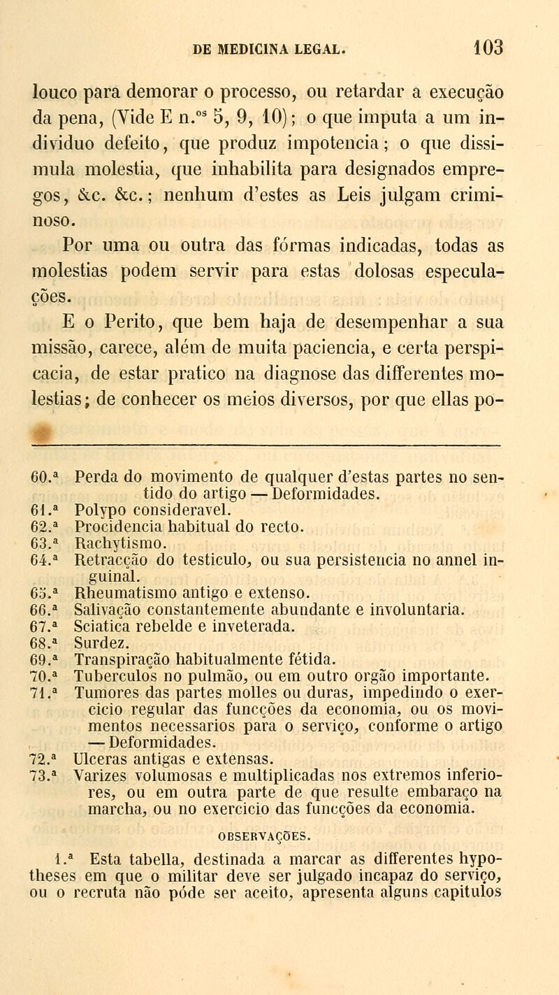 louco para demorar o processo, ou retardar a execução da pena, (Vide E n.os 5, 9, 10); o que imputa a um in- dividuo defeito, que produz impotência; o que dissi- mula moléstia, que inhabilita para designados empre- gos, &c. &c.; nenhum d'estes as Leis julgam crimi- noso. Por uma ou outra das formas indicadas, todas as moléstias podem servir para estas dolosas especula- ções. E o Perito, que bem haja de desempenhar a sua missão, carece, além de muita paciência, e certa perspi- cácia, de estar pratico na diagnose das differentes mo- léstias; de conhecer os meios diversos, por que ellas po- 60.a Perda do movimento de qualquer d'estas partes no sen- tido do artigo — Deformidades. 61.a Polypo considerável. 62.a Procidencia habitual do recto. 63.a Rachytismo. 64.a Retracção do testículo,, ou sua persistência no annel in- guinal. 6o.a Rheumatismo antigo e extenso. 66.a Salivação constantemente abundante e involuntária. 67.a Sciatica rebelde e inveterada. 68.a Surdez. 69.a Transpiração habitualmente fétida. 70.a Tubérculos no pulmão, ou em outro órgão importante. 71.a Tumores das partes molles ou duras, impedindo o exer- cício regular das funcções da economia, ou os movi- mentos necessários pafa o serviço, conforme o artigo — Deformidades. 72.a Ulceras antigas e extensas. 73.a Varizes volumosas e multiplicadas nos extremos inferio- res, ou em outra parte de que resulte embaraço na marcha, ou no exercicio das funcções da economia. OBSERVAÇÕES. l.a Esta tabeliã, destinada a marcar as differentes hypo- theses em que o militar deve ser julgado incapaz do serviço, ou o recruta não pode ser aceito, apresenta alguns capítulos
