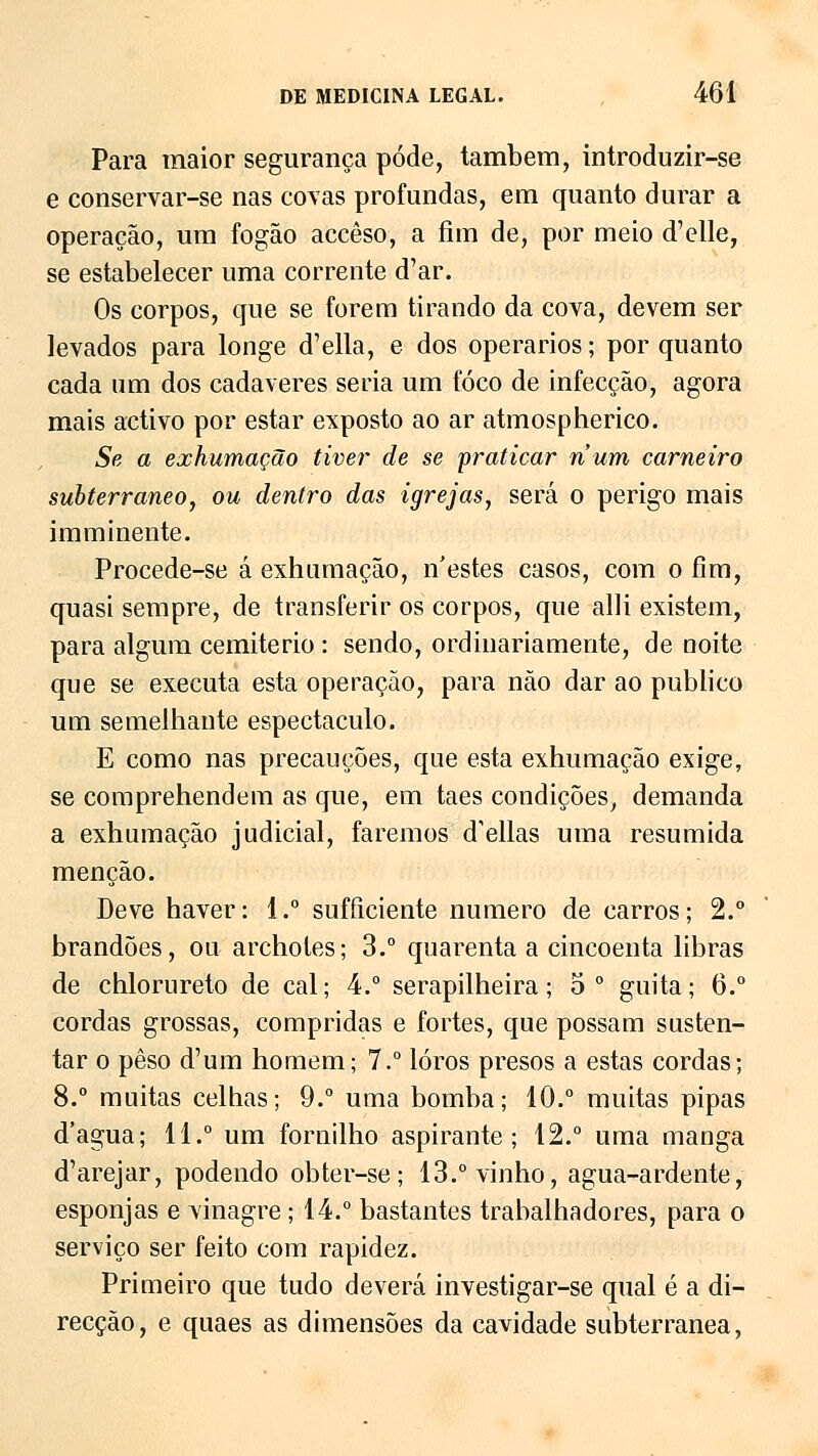 Para maior segurança pode, também, introduzir-se e conservar-se nas covas profundas, em quanto durar a operação, um fogão accêso, a fim de, por meio d'elle, se estabelecer uma corrente d'ar. Os corpos, que se forem tirando da cova, devem ser levados para longe d'ella, e dos operários; por quanto cada um dos cadáveres seria um foco de infecção, agora mais activo por estar exposto ao ar atmospherico. Se a exhumação tiver de se praticar num carneiro subterrâneo, ou dentro das igrejas, será o perigo mais imminente. Procede-se á exhumação, n'estes casos, com o fim, quasi sempre, de transferir os corpos, que alli existem, para algum cemitério : sendo, ordinariamente, de noite que se executa esta operação, para não dar ao publico um semelhante espectáculo. E como nas precauções, que esta exhumação exige, se comprehendem as que, em taes condições, demanda a exhumação judicial, faremos delias uma resumida menção. Deve haver: 1.° sufficiente numero de carros; 2.° brandões, ou archotes; 3.° quarenta a cincoenta libras de chlorureto de cal; 4.° serapilheira; 5o guita; 6.° cordas grossas, compridas e fortes, que possam susten- tar o peso d'um homem; 7.° lóros presos a estas cordas; 8.° muitas celhas; 9.° uma bomba; 10.° muitas pipas d'agua; 11.° um fornilho aspirante; 12.° uma manga d'arejar, podendo obter-se ; 13.° vinho, agua-ardente, esponjas e vinagre; 14.° bastantes trabalhadores, para o serviço ser feito com rapidez. Primeiro que tudo deverá investigar-se qual é a di- recção, e quaes as dimensões da cavidade subterrânea,