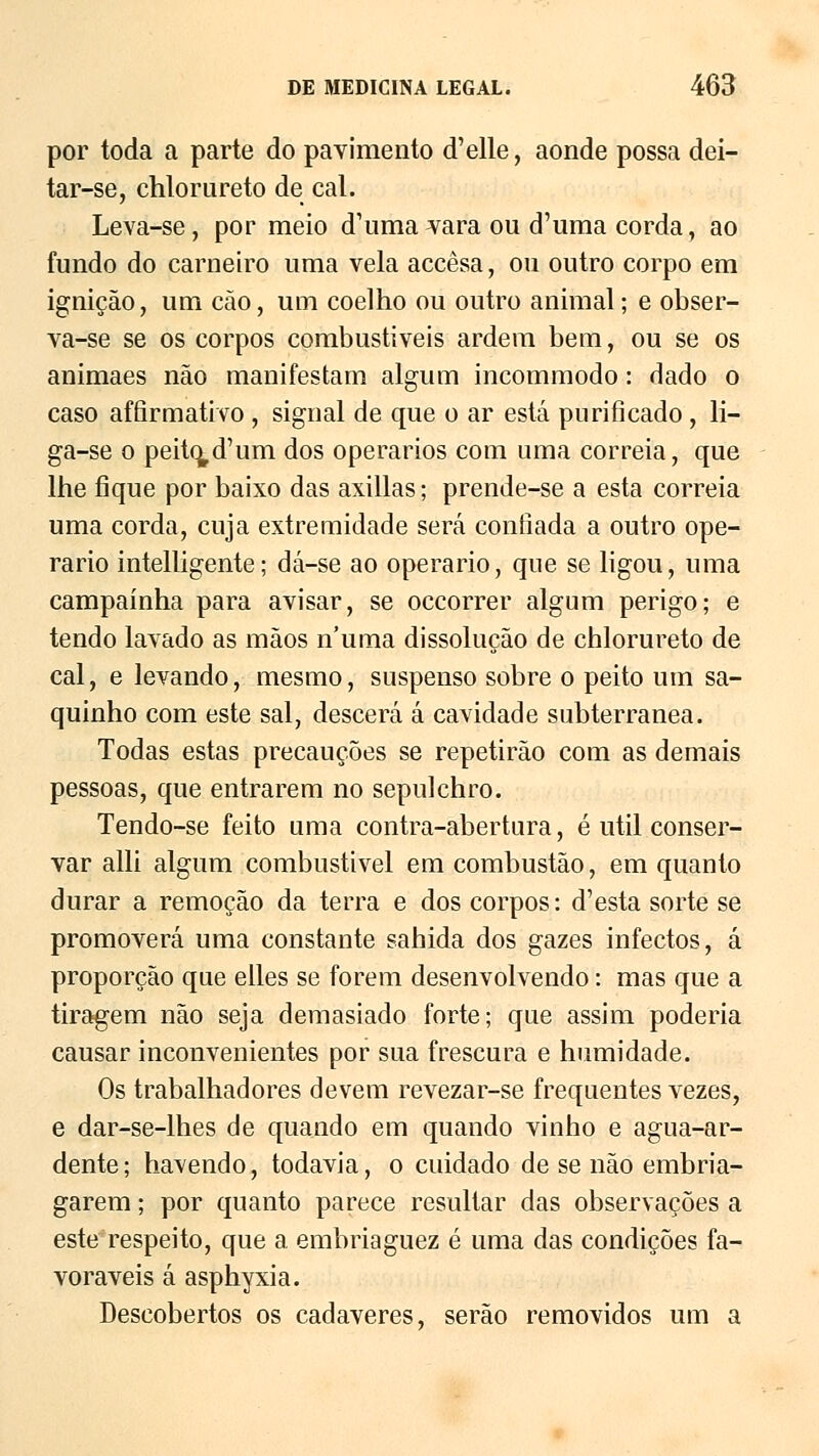 por toda a parte do pavimento d'elle, aonde possa dei- tar-se, chlorureto de cal. Leva-se, por meio d^ima vara ou d'uma corda, ao fundo do carneiro uma vela accêsa, ou outro corpo em ignição, um cão, um coelho ou outro animal; e obser- va-se se os corpos combustíveis ardem bem, ou se os animaes não manifestam algum incommodo: dado o caso affirmativo , signal de que o ar está purificado , li- ga-se o peito,d'um dos operários com uma correia, que lhe fique por baixo das axillas; prende-se a esta correia uma corda, cuja extremidade será confiada a outro ope- rário intelligente; dá-se ao operário, que se ligou, uma campainha para avisar, se occorrer algum perigo; e tendo lavado as mãos numa dissolução de chlorureto de cal, e levando, mesmo, suspenso sobre o peito um sa- quinho com este sal, descerá á cavidade subterrânea. Todas estas precauções se repetirão com as demais pessoas, que entrarem no sepulchro. Tendo-se feito uma contra-abertura, é útil conser- var alli algum combustivel em combustão, em quanto durar a remoção da terra e dos corpos: d'esta sorte se promoverá uma constante sahida dos gazes infectos, á proporção que elles se forem desenvolvendo: mas que a tiragem não seja demasiado forte; que assim poderia causar inconvenientes por sua frescura e humidade. Os trabalhadores devem revezar-se frequentes vezes, e dar-se-lhes de quando em quando vinho e agua-ar- dente; havendo, todavia, o cuidado de se não embria- garem ; por quanto parece resultar das observações a este respeito, que a embriaguez é uma das condições fa- voráveis á asphyxia. Descobertos os cadáveres, serão removidos um a