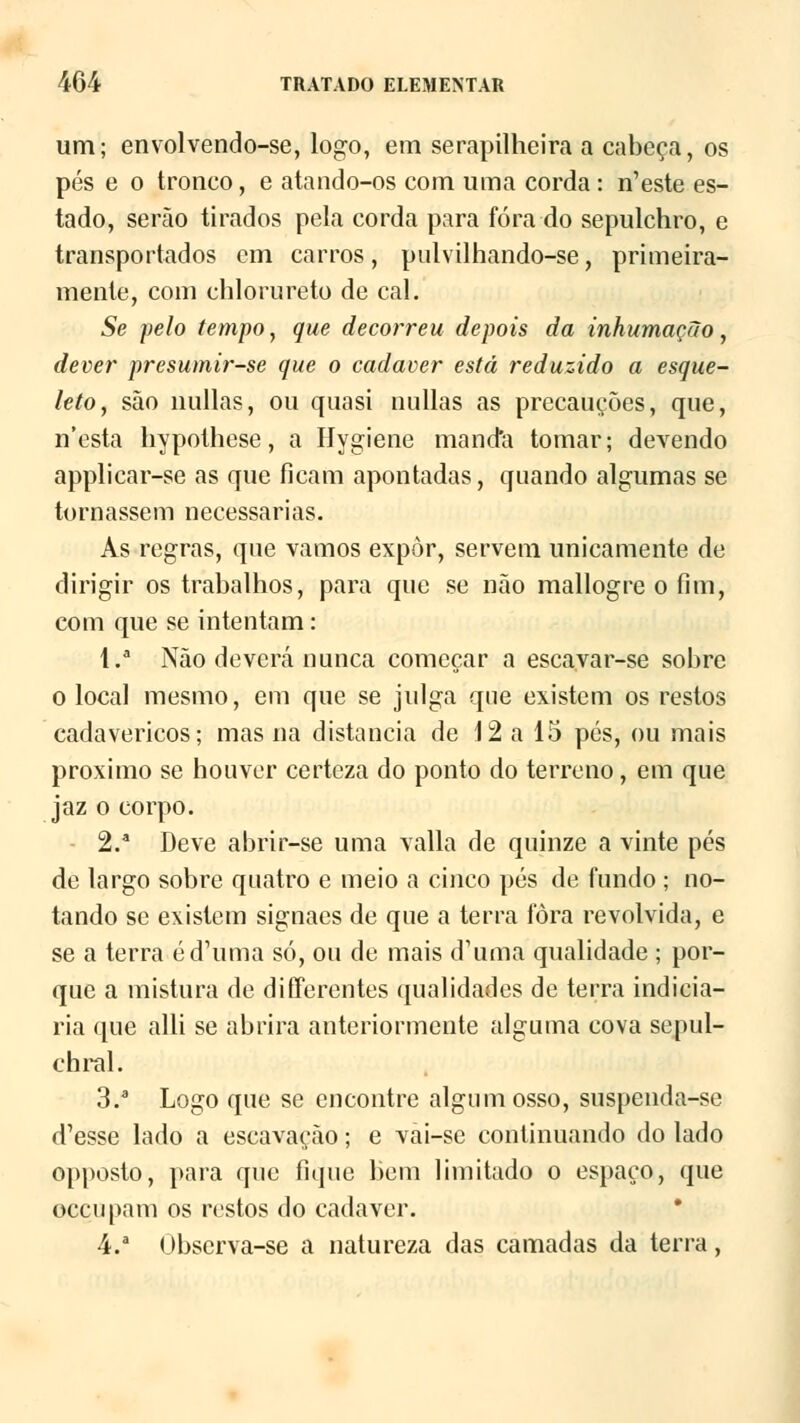 um; envolvendo-se, logo, em serapilheira a cabeça, os pés e o tronco, e atando-os com uma corda : n'este es- tado, serão tirados pela corda para fora do sepulchro, e transportados cm carros, pulvilhando-se, primeira- mente, com chlorureto de cal. Se pelo tempo, que decorreu depois da inhumação, dever presumir-se que o cadáver está reduzido a esque- leto, são nullas, ou quasi nullas as precauções, que, n'esta hypothese, a Hygiene manda tomar; devendo applicar-se as que ficam apontadas, quando algumas se tornassem necessárias. As regras, que vamos expor, servem unicamente de dirigir os trabalhos, para que se não mallogre o fim, com que se intentam: l.a Não deverá nunca começar a escavar-se sobre o local mesmo, em que se julga que existem os restos cadavéricos; mas na distancia de 12 a 15 pés, ou mais próximo se houver certeza do ponto do terreno, em que jaz o corpo. 2/ Deve abrir-se uma valia de quinze a vinte pés de largo sobre quatro e meio a cinco pés de fundo ; no- tando se existem signaes de que a terra fora revolvida, e se a terra éd'uma só, ou de mais d1 uma qualidade ; por- que a mistura de differentes qualidades de terra indicia- ria que alli se abrira anteriormente alguma cova sepul- chral. 3.a Logo que se encontre algum osso, suspenda-se d'esse lado a escavação; e vâi-se continuando do lado opposto, para que fique bem limitado o espaço, que occupam os restos do cadáver. 4.a Ubscrva-se a natureza das camadas da terra,