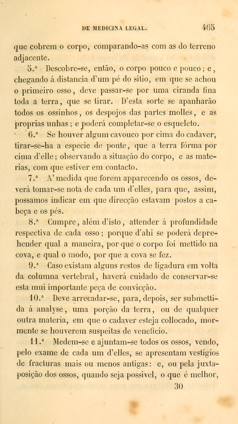 que cobrem o corpo, coraparando-as com as do terreno adjacente. 5.a Descobre-se, então, o corpo pouco e pouco; e, chegando á distancia d'um pé do silio, em que se achou o primeiro osso, deve passar-se por uma ciranda fina toda a terra, que se tirar. D'esta sorte se apanharão todos os ossinhos, os despojos das partes molles, e as próprias unhas ; e poderá completar-se o esqueleto. 6.a Se houver algum cavouco por cima do cadáver, tirar-se-ha a espécie de ponte, que a terra forma por cima d'elle; observando a situação do corpo, e as maté- rias, com que estiver em contacto. 7.a Â'medida que forem apparecendo os ossos, de- verá tomar-se nota de cada um d'elles, para que, assim, possamos indicar em que direcção estavam postos a ca- beça e os pés. 8.a Cumpre, alémd'isto, attender á profundidade respectiva de cada osso ; porque d'ahi se poderá depre- hender qual a maneira, por que o corpo foi mettido na cova, e qual o modo, por que a cova se fez. 9.a Caso existam alguns restos de ligadura em volta da columna vertebral, haverá cuidado de conservar-se esta mui importante peça de convicção. 10.a Deve arrecadar-se, para, depois, ser submetti- da á analyse, uma porção da terra, ou de qualquer outra matéria, em que o cadáver esteja collocado, mor- mente se houverem suspeitas de veneficio. II.3 Medem-se e ajuntam-se todos os ossos, vendo, pelo exame de cada um d'elles, se apresentam vestígios de fracturas mais ou menos antigas: e, ou pela juxta- posição dos ossos, quando seja possível, o que é melhor, 30