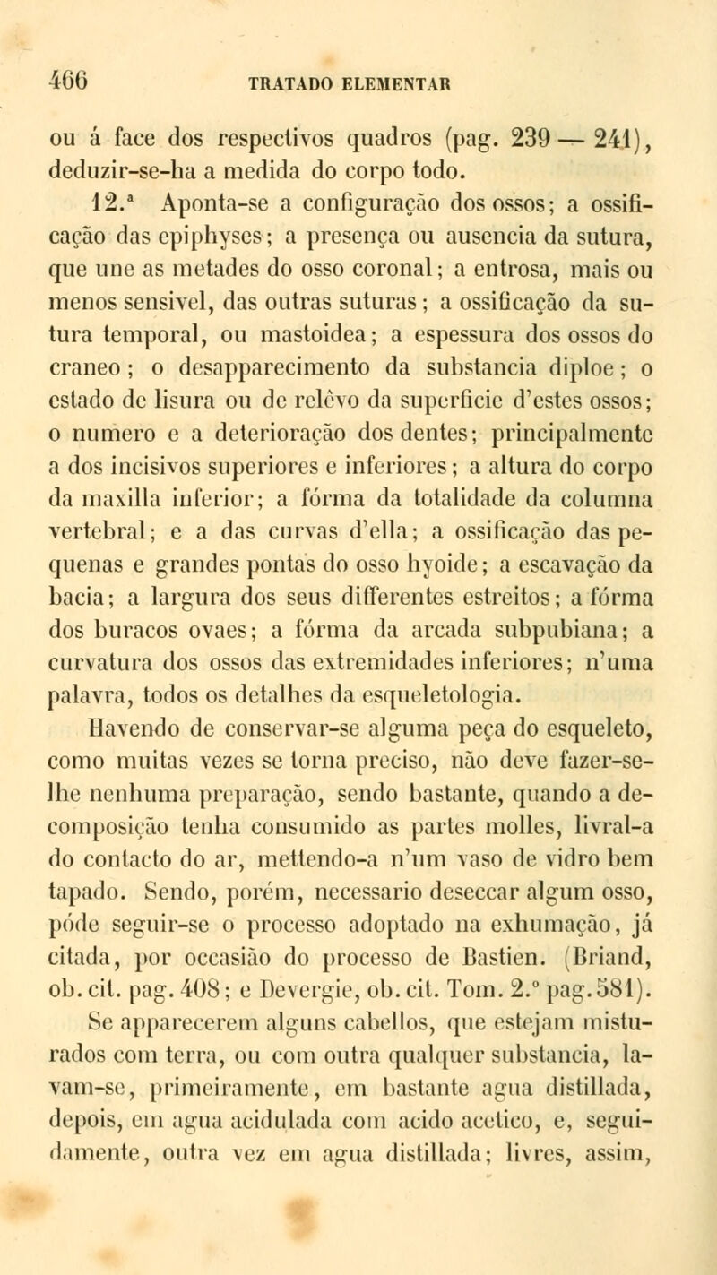 ou á face dos respectivos quadros (pag. 239—241), deduzir-se-ha a medida do corpo todo. 12.a Aponta-se a configuração dos ossos; a ossiíi- cação das epiphyses; a presença ou ausência da sutura, que une as metades do osso coronal; a entrosa, mais ou menos sensível, das outras suturas; a ossiíicação da su- tura temporal, ou mastoidea; a espessura dos ossos do craneo ; o desapparecimento da substancia diploe ; o estado de lisura ou de relevo da superfície d'estes ossos; o numero e a deterioração dos dentes; principalmente a dos incisivos superiores e inferiores; a altura do corpo da maxilla inferior; a forma da totalidade da columna vertebral; e a das curvas d'ella; a ossiíicação das pe- quenas e grandes pontas do osso hyoide; a escavação da bacia; a largura dos seus diíTerentes estreitos; a forma dos buracos ovaes; a forma da arcada subpubiana; a curvatura dos ossos das extremidades inferiores; n'uma palavra, todos os detalhes da esqueletologia. Havendo de conservar-se alguma peca do esqueleto, como muitas vezes se torna preciso, não deve fazer-se- Ihe nenhuma preparação, sendo bastante, quando a de- composição tenha consumido as partes molles, livral-a do contacto do ar, mettendo-a n'um vaso de vidro bem tapado. Sendo, porém, necessário deseccar algum osso, pode seguir-se o processo adoptado na exhumaçào, já citada, por occasião do processo de Bastien. (Briand, ob.cit. pag. 408; e Devergie, ob.cit. Tom. 2.° pag.581). Se appareeerem alguns cabellos, que estejam mistu- rados com terra, ou com outra qualquer substancia, la- vam-se, primeiramente, em bastante agua distillada, depois, cm agua acidulada com acido acético, e, segui- damente, outra vez em agua distillada; livres, assim,