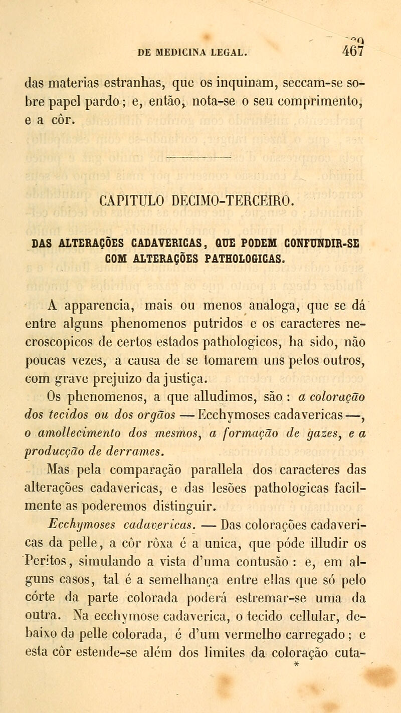 das matérias estranhas, que os inquinam, seccam-se so- bre papel pardo; e, então,, nota-se o seu comprimento, e a côr. CAPITULO DECIMO-TERCEIRO. DAS ALTERAÇÕES CADAVÉRICAS, QUE PODEM CONFUNDIR-SE COM ALTERAÇÕES PATHOLOGICAS. A apparencia, mais ou menos análoga, que se dá entre alguns phenomenos pútridos e os caracteres ne- croscopicos de certos estados pathologicos, ha sido, não poucas vezes, a causa de se tomarem uns pelos outros, com grave prejuízo da justiça. Os phenomenos, a que alludimos, são : a coloração dos tecidos ou dos órgãos — Ecchymoses cadavéricas —, o amolhcimento dos mesmos, a formação de gazes, e a producção de derrames. Mas pela comparação parallela dos caracteres das alterações cadavéricas, e das lesões pathologicas facil- mente as poderemos distinguir. Ecchymoses cadav.ericas. — Das colorações cadavéri- cas da pelle, a côr roxa é a única, que pôde illudir os Peritos, simulando a vista d'uma contusão : e, em al- guns casos, tal é a semelhança entre ellas que só pelo corte da parte colorada poderá estremar-se uma da outra. Na ecchymose cadavérica, o tecido cellular, de- baixo da pelle colorada, é d'um vermelho carregado ; e esta côr estende-se além dos limites da coloração cuta-