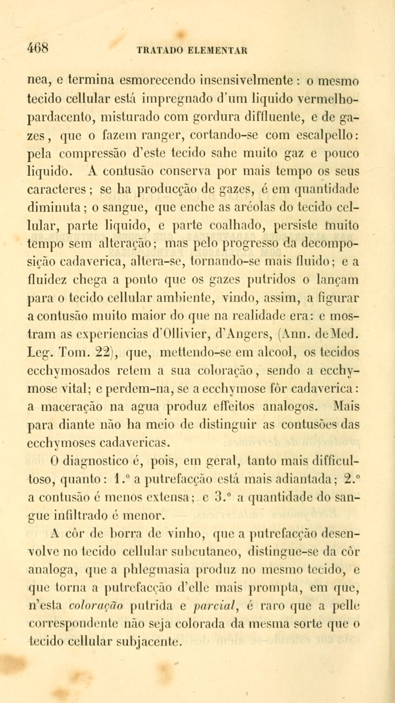 nea, e termina esmorecendo insensivelmente : o mesmo tecido cellular está impregnado d'nm liquido vermelho- pardacento, misturado com gordura diffluente, e de ga- zes, que o fazem ranger, cortando-se com escalpello: pela compressão d^ste tecido sahe muito gaz e pouco liquido. A contusão conserva por mais tempo os seus caracteres ; se ha producção de gazes, é em quantidade diminuta; o sangue, que enche as aréolas do tecido cel- lular, parte liquido, e parte coalhado, persiste muito tempo sem alteração; mas pelo progresso da decompo- sição cadavérica, altcra-se, tornando-se mais fluido; e a fluidez chega a ponto que os gazes pútridos o lançam para o tecido cellular ambiente, vindo, assim, a figurar a contusão muito maior do que na realidade era: e mos- tram as experiências d'011ivier, ^Angers, (Ann. deMed. Leg. Tom. 22), que, mettendo-se em álcool, os tecidos ecchymosados retém a sua coloração, sendo a ecchy- mose vital; e perdem-na, se a ecchymose fôr cadavérica: a maceração na agua produz effeitos análogos. Mais para diante não ha meio de distinguir as contusões das ecchymoses cadavéricas. O diagnostico é, pois, em geral, tanto mais difficul- toso, quanto: 1.° a putrefacção está mais adiantada; 2.° a contusão é menos extensa; c 3.° a quantidade do san- gue infiltrado é menor. A côr de horra de vinho, que a putrefacção desen- volve no tecido cellular subcutâneo, distingue-se da côr análoga, que a phlegmasia produz no mesmo tecido, e que torna a putrefacção d'elle mais prompta, em que, í^esta coloração pútrida e parcial, é raro que a pelle correspondente não seja colorada da mesma sorte que o tecido cellular subjacente. fel