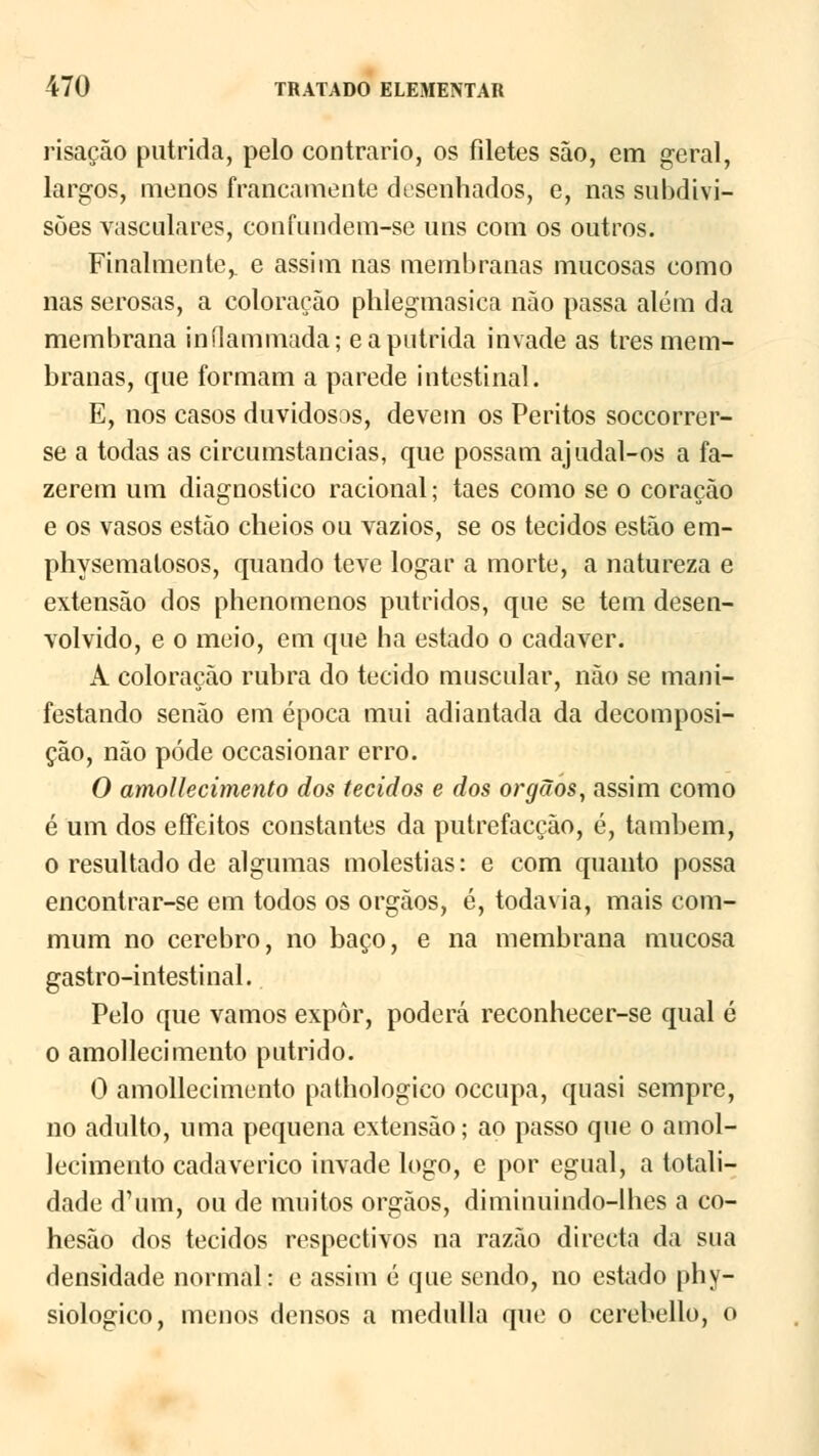 risação pútrida, pelo contrario, os filetes são, em geral, largos, menos francamente desenhados, e, nas subdivi- sões vasculares, confundem-se uns com os outros. Finalmente,, e assim nas membranas mucosas como nas serosas, a coloração phlegmasica não passa além da membrana inílammada; e a pútrida invade as três mem- branas, que formam a parede intestinal. E, nos casos duvidosas, devem os Peritos soccorrer- se a todas as circumstancias, que possam ajudal-os a fa- zerem um diagnostico racional; taes como se o coração e os vasos estão cheios ou vazios, se os tecidos estão em- physemalosos, quando teve logar a morte, a natureza e extensão dos phenomenos pútridos, que se tem desen- volvido, e o meio, em que ha estado o cadáver. A coloração rubra do tecido muscular, não se mani- festando senão em época mui adiantada da decomposi- ção, não pôde occasionar erro. O amollecimento dos tecidos e dos órgãos, assim como é um dos effeitos constantes da putrefacção, é, também, o resultado de algumas moléstias: e com quanto possa encontrar-se em todos os órgãos, é, todavia, mais com- mura no cérebro, no baço, e na membrana mucosa gastro-intestinal. Pelo que vamos expor, poderá reconhecer-se qual é o amollecimento pútrido. 0 amollecimento pathologico occupa, quasi sempre, no adulto, uma pequena extensão; ao passo que o amol- lecimento cadavérico invade logo, e por egual, a totali- dade d'um, ou de muitos órgãos, diminuindo-lhes a co- hesão dos tecidos respectivos na razão directa da sua densidade normal: e assim é que sendo, no estado phy- siologico, menos densos a medulla que o cerebello, o