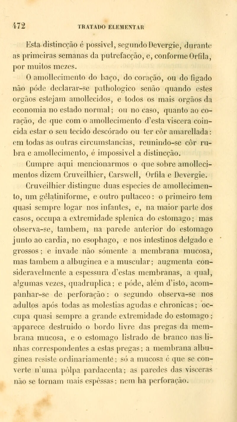 Esta distinccão é possivel, segundo Devergic, durante as primeiras semanas da putrefacção, e, conforme Orfila, por muitos mezes. 0 amollecimento do baço, do coração, ou do fígado não pode declarar-se pathologico senão quando estes órgãos estejam amollecidos, e todos os mais órgãos da economia no estado normal; ou no caso, quanto ao co- ração, de que com o amollecimento d'esta víscera coin- cida estar o seu tecido descorado ou ter côr amarellada: em todas as outras circumstancias, reunindo-se côr ru- bra e amollecimento, é impossível a distinccão. Cumpre aqui mencionarmos o que sobre amolleci- mentos dizem Cruveilhier, Carswell, Orfila e Devergie. Cruveilhier distingue duas espécies de amollecimen- to, um gêlatini forme, c outro pultaceo : o primeiro tem quasi sempre logar nos infantes, e, na maior parte dos casos, occupa a extremidade splenica do estômago; mas observa-se, também, na parede anterior do estômago junto ao cárdia, no esophago, e nos intestinos delgado e grossos; e invade não somente a membrana mucosa, mas também a albuginea e a muscular; augmenta con- sideravelmente a espessura d'estas membranas, a qual, algumas vezes, quadruplica; e pôde, além d'isto, acom- panhar-se de perforação: o segundo observa-se nos adultos após todas as moléstias agudas e chronicas; oc- cupa quasi sempre a grande extremidade do estômago; apparece destruido o bordo livre das pregas da mem- brana mucosa, e o estômago listrado de branco nas li- nbas correspondentes a estas pregas; a membrana albu- ginea resiste ordinariamente; só a mucosa é que se con- verte ivuma polpa pardacenta; as paredes das vísceras não se tornam mais espessas: nem ba perforação.