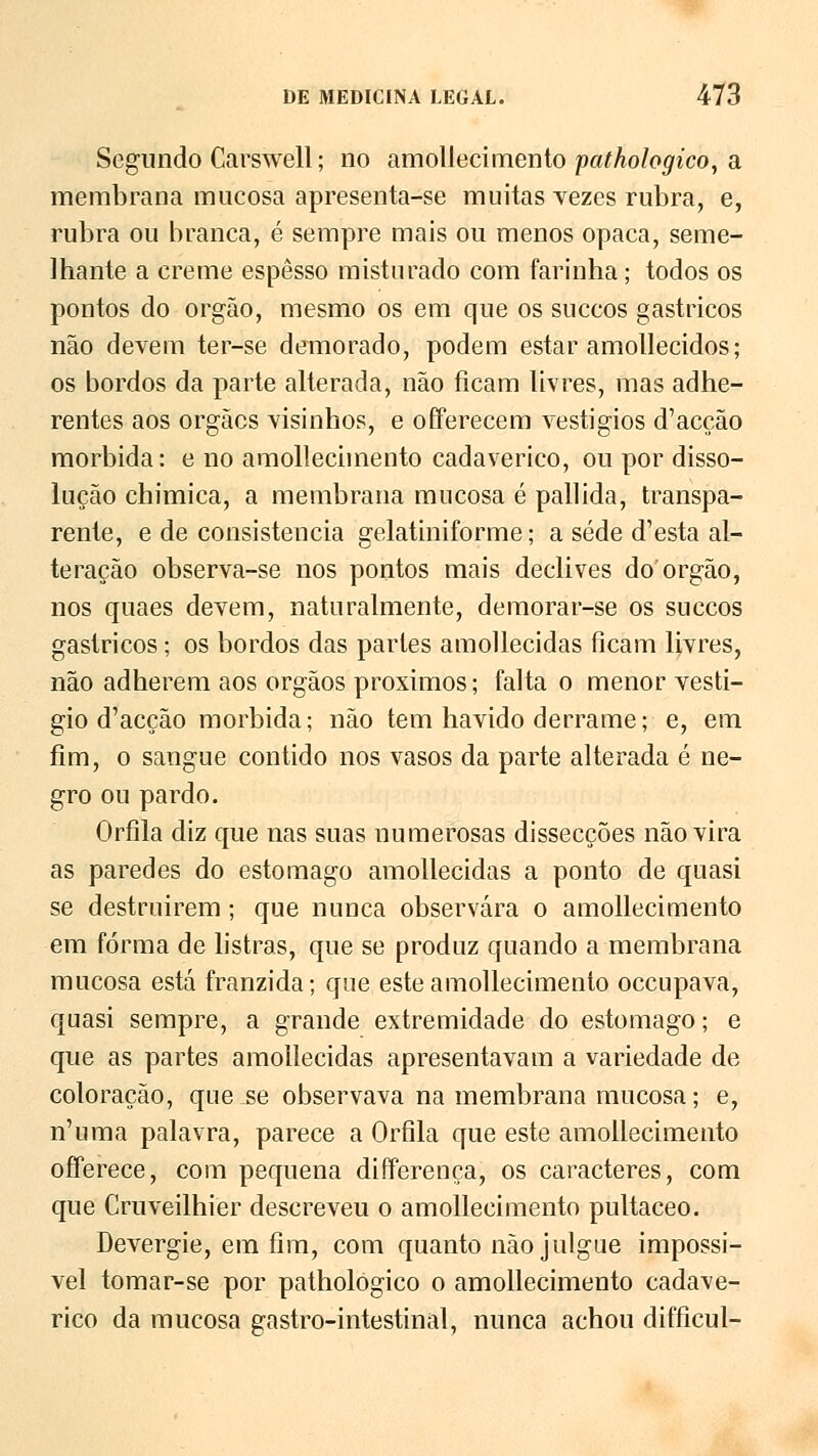 Segundo Carswell; no amollecimento pathologico, a membrana mucosa apresenta-se muitas vezes rubra, e, rubra ou branca, é sempre mais ou menos opaca, seme- lhante a creme espesso misturado com farinha; todos os pontos do órgão, mesmo os em que os suecos gástricos não devem ter-se demorado, podem estar amollecidos; os bordos da parte alterada, não ficam livres, mas adhe- rentes aos orgães visinhos, e offerecem vestígios d'acção mórbida: e no amollecimento cadavérico, ou por disso- lução chimica, a membrana mucosa é pallida, transpa- rente, e de consistência gelatiniforme; a sede d'esta al- teração observa-se nos pontos mais declives do órgão, nos quaes devem, naturalmente, demorar-se os suecos gástricos; os bordos das partes amollecidas ficam livres, não adherem aos órgãos próximos; falta o menor vestí- gio d'acção mórbida; não tem havido derrame; e, em fim, o sangue contido nos vasos da parte alterada é ne- gro ou pardo. Orfila diz que nas suas numerosas dissecções não vira as paredes do estômago amollecidas a ponto de quasi se destruírem ; que nunca observara o amollecimento em forma de listras, que se produz quando a membrana mucosa está franzida; que este amollecimento oceupava, quasi sempre, a grande extremidade do estômago; e que as partes amollecidas apresentavam a variedade de coloração, que se observava na membrana mucosa; e, n'uma palavra, parece a Orfila que este amollecimento oíferece, com pequena diíferença, os caracteres, com que Cruveilhier descreveu o amollecimento pultaceo. Devergie, em fim, com quanto não julgue impossí- vel tomar-se por pathologico o amollecimento cadavé- rico da mucosa gastro-intestinal, nunca achou difficul-