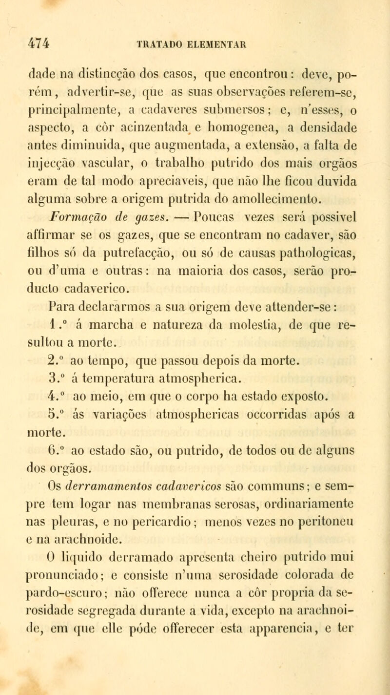 dade na distincção dos casos, que encontrou: deve, po- rém, advertir-se, que as suas observações referem-se, principalmente, a cadáveres submersos; e, n'esses, o aspecto, a côr acinzentada e homogénea, a densidade antes diminuída, que augmentada, a extensão, a falta de injecção vascular, o trabalho pútrido dos mais órgãos eram de tal modo apreciáveis, que não lhe ficou duvida alguma sobre a origem pútrida do amollecimento. Formação de gazes. — Poucas vezes será possivel affirmar se os gazes, que se encontram no cadáver, são filhos só da putrefacção, ou só de causas pathologicas, ou d'uma e outras: na maioria dos casos, serão pro- duclo cadavérico. Para declararmos a sua origem deve attender-se: 1.° á marcha e natureza da moléstia, de que re- sultou a morte. 2.° ao tempo, que passou depois da morte. 3.° á temperatura atmospherica. 4.° ao meio, em que o corpo ha estado exposto. 5.° ás variações atmosphericas occorridas após a morte. 6.° ao estado são, ou pútrido, de todos ou de alguns dos órgãos. Os derramamentos cadavéricos são communs; e sem- pre tem logar nas membranas serosas, ordinariamente nas pleuras, e no pericárdio; menos vezes no peritoneu e na arachnoide. 0 liquido derramado apresenta cheiro pútrido mui pronunciado; e consiste n'uma serosidade colorada de pardo-escuro; não offereee nunca a côr própria da se- rosidade segregada durante a vida, excepto na arachnoi- de, cm que elle pôde ofierecer esta apparencia, e ter