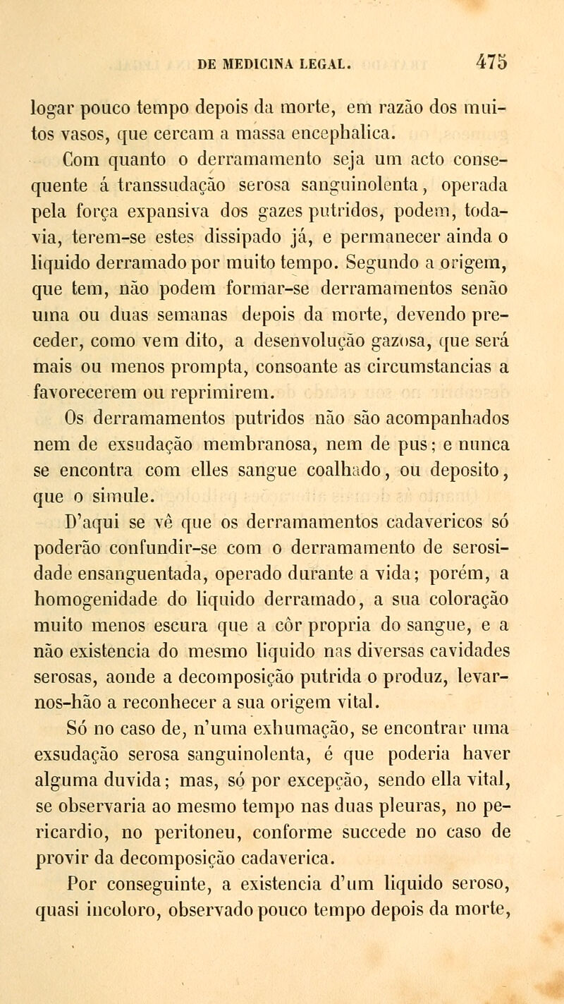 logar pouco tempo depois da morte, em razão dos mui- tos vasos, que cercam a massa encephalica. Com quanto o derramamento seja um acto conse- quente á transsudação serosa sanguinolenta, operada pela força expansiva dos gazes pútridos, podem, toda- via, terem-se estes dissipado já, e permanecer ainda o liquido derramado por muito tempo. Segundo a origem, que tem, não podem formar-se derramamentos senão uma ou duas semanas depois da morte, devendo pre- ceder, como vem dito, a desenvolução gazosa, que será mais ou menos prompta, consoante as circumstancias a favorecerem ou reprimirem. Os derramamentos pútridos não são acompanhados nem de exsudação membranosa, nem de pus; e nunca se encontra com elles sangue coalhado, ou deposito, que o simule. D'aqui se vê que os derramamentos cadavéricos só poderão confundir-se com o derramamento de serosi- dade ensanguentada, operado durante a vida; porém, a homogenidade do liquido derramado, a sua coloração muito menos escura que a côr própria do sangue, e a não existência do mesmo liquido nas diversas cavidades serosas, aonde a decomposição pútrida o produz, levar- nos-hão a reconhecer a sua origem vital. Só no caso de, n'uma exhumação, se encontrar uma exsudação serosa sanguinolenta, é que poderia haver alguma duvida; mas, só por excepção, sendo ella vital, se observaria ao mesmo tempo nas duas pleuras, no pe- ricárdio, no peritoneu, conforme succede no caso de provir da decomposição cadavérica. Por conseguinte, a existência d'um liquido seroso, quasi incoloro, observado pouco tempo depois da morte,