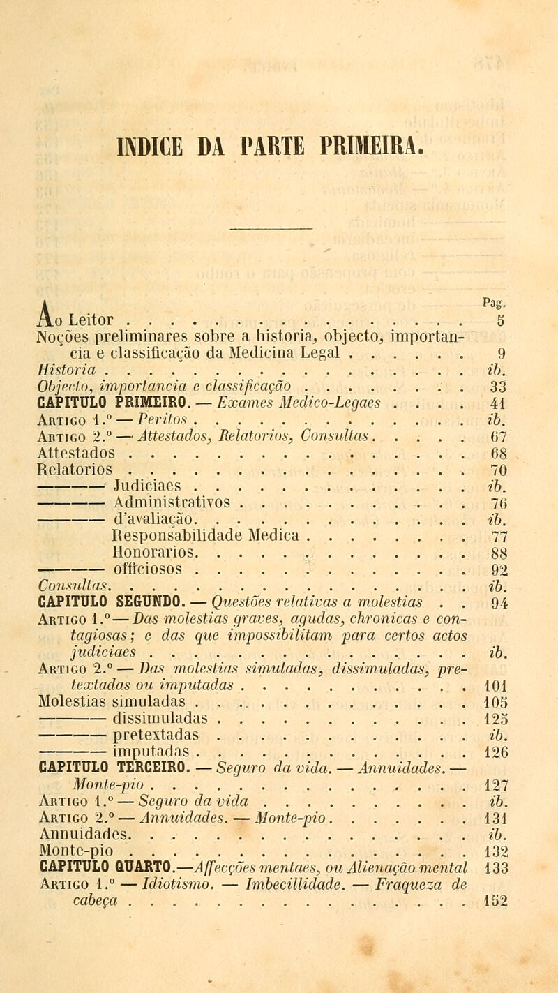 A Pag. o Leitor 5 Noções preliminares sobre a historia, objecto, importan- * cia e classificação da Medicina Legal 9 Historia ib. Objecto, importância e classificação . . 33 CAPITULO PRIMEIRO. — Exames Medico-Legaes .... 41 Artigo!.0 — Peritos ib. Artigo 2.° — Attestados, Relatórios, Consultas 67 Attestados 68 Relatórios 70 Judiciaes ib. Administrativos 76 d'avaliação ib. Responsabilidade Medica 77 Honorários 88 ofírciosos 92 Consultas ib. CAPITULO SEGUNDO. — Questões relativas a moléstias . . 94 Artigo 1.° — Das moléstias graves, agudas, chronicas e con- tagiosas; e das que impossibilitam para certos actos judiciaes ib. Artigo 2.° — Das moléstias simuladas, dissimuladas, pre- textadas ou imputadas 101 Moléstias simuladas 105 dissimuladas 125 pretextíidas ib. imputadas 126 CAPITULO TERCEIRO. — Seguro da vida. — Annuidades. — Monte-pio 127 Artigo 1.° — Seguro da vida ib. Artigo 2.° — Annuidades. — Monte-pio 131 Annuidades. . ib. Monte-pio 132 CAPITULO QUARTO.—Affecções mentaes, ou Alienação mental 133 Artigo 1.° — Idiotismo. — Imbecillidade. — Fraqueza de cabeça 152