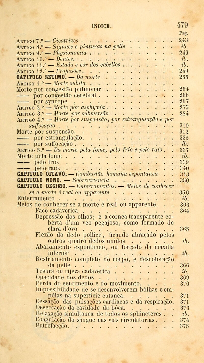 Pag. Artigo 7.°—Cicatrizes 243 Artigo 8.° — Signaes e pinturas na pelle ib. Artigo 9.° — Physionomia 243 Artigo 10.° — Dentes ib. Artigo 11.° — Estado e côr dos cabellos . ib. Artigo 12.° — Profissões 249 CAPITULO SÉTIMO. —Da morte 255 Artigo 1.° — Morte súbita Morte por congestão pulmonar 264 por congestão cerebral 266 por syncope 267 Artigo 2.° — Morte por asphyxia 275 Artigo 3.° — Morte por submersão 284 Artigo 4.° — Morte por suspensão, por estrangulação e por suffocação 310 Morte por suspensão 312 por estrangulação 335 por suffocação ib. Artigo 5.° — Da morte pela fome, pelo frio e pelo raio . . 337 Morte pela fome ib. pelo frio 339 pelo raio 340 CAPITULO OITAVO. — Combustão homana espontânea . . 343 CAPITULO NONO. — Sobrevivência 350 CAPITULO DECIMO. — Enterramentos. — Meios de conhecer se a morte é real ou apparente 35 6 Enterramento ib. Meios de conhecer se a morte é real ou apparente. . . 363 Face cadavérica 364 Depressão dos olhos; e a córnea transparente co- berta d'um veo pegajoso, como formado de clara d'ovo 365 Flexão do dedo pollice, ficando abraçado pelos outros quatro dedos unidos ib. Abaixamento espontâneo, ou forçado da maxilla inferior * ib. Resfriamento completo do corpo, e descoloração da pelle 366 Tesura ou rijeza cadavérica ib. Opacidade dos dedos . . . ^ 369 Perda do sentimento e do movimento 370 Impossibilidade de se desenvolverem bolhas e em- polas na superfície cutânea 371 Cessação das pulsações cardiacas e da respiração. 371 Deseccação da cavidade da boca °. . 373 Relaxação simultânea de todos os sphincteres . . ib. Coagulação do sangue nas vias circulatórias. . . 374 Putrefacção 375