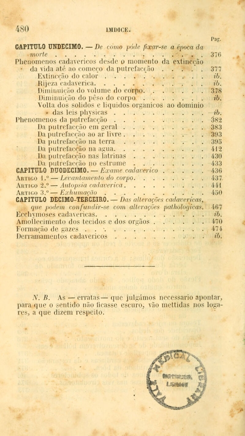 Pag. CAPITULO UNDÉCIMO. — De como pôde fixar-se a época da morte . 376 Phenomenos cadavéricos desde o momento da extincção • da vida até ao começo da putrefacção . . . . . 377 Extincção do calor . . . . . ib. Rijeza cadavérica ib. Diminuição do volume do corpo. 378 Diminuição do peso do corpo ib. Volta dos sólidos e líquidos orgânicos ao domínio • das leis physicas ib. Phenomenos da putrefacção 3*2 Da putrefacção ein geral 383 Da putrefacção ao ar livre 393 Da putrefacção na terra 39o Da putrefacção na agua 412 Da putrefacção nas latrinas 430 Da putrefacção no estrume 433 CAPITULO DUODÉCIMO. — Exame cadavérico 436 Artigo 1.° — Levantamento do corpo 437. Artigo 2,c—Autopsia cadavérica 441 Artigo 3.° — Exhumação 450 CAPITULO DECIMO-TERCEIRO. — Das alterações cadavéricas, (juc podem confwndir-se com alterações pathologicas. 467 Ecchymoses cadavéricas ib. Amollecimento dos tecidos e dos órgãos ...... 470 Formação de gazes . . - 474 Derramamentos cadavéricos ib. N. B. As — erratas— que julgámos necessário apontar, para que o sentido não ficasse escuro, vão mettidas nos Loga- res, a que dizem respeito.