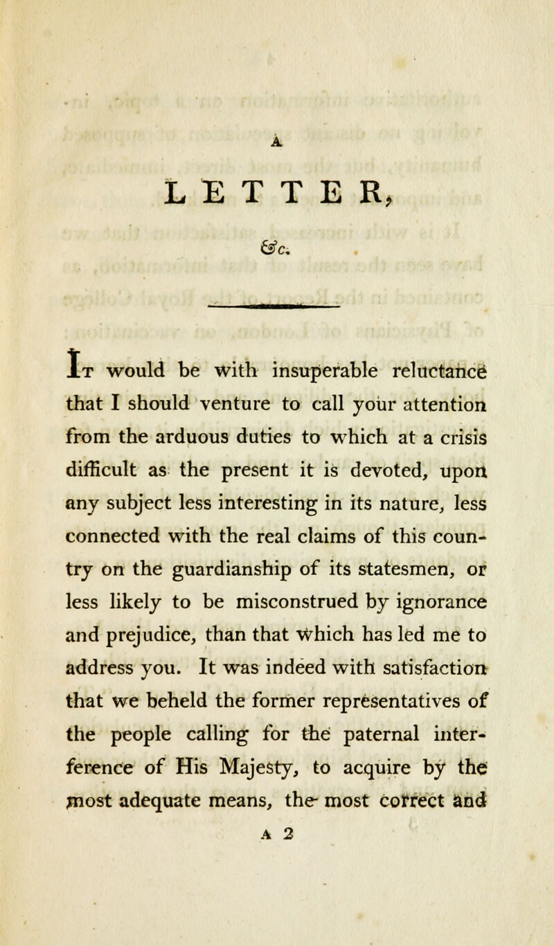 LETTER, J.T would be with insuperable reluctance that I should venture to call your attention from the arduous duties to which at a crisis difficult as the present it is devoted, upon any subject less interesting in its nature, less connected with the real claims of this coun- try on the guardianship of its statesmen, or less likely to be misconstrued by ignorance and prejudice, than that Which has led me to address you. It was indeed with satisfaction that we beheld the former representatives of the people calling for the paternal inter- ference of His Majesty, to acquire by the most adequate means, the- most Correct and a 2