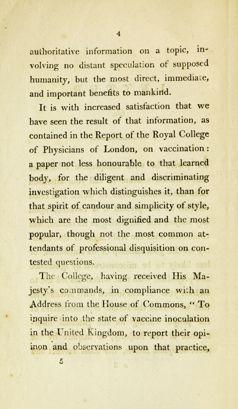 authoritative information on a topic, in- volving no distant speculation of supposed humanity, but the most direct, immediate, and important benefits to mankind. It is with increased satisfaction that we have seen the result of that information, as contained in the Report of the Royal College of Physicians of London, on vaccination: a paper not less honourable to that learned body, for the diligent and discriminating investigation which distinguishes it, than for that spirit of candour and simplicity of style, which are the most dignified and the most popular, though not the most common at- tendants of professional disquisition on con- tested questions. The College, having received His Ma- jesty's commands, in compliance wkh an Address from the House of Commons,  To inquire into the state of vaccine inoculation in the United Kingdom, to report their opi- inon and observations upon that practice, 5