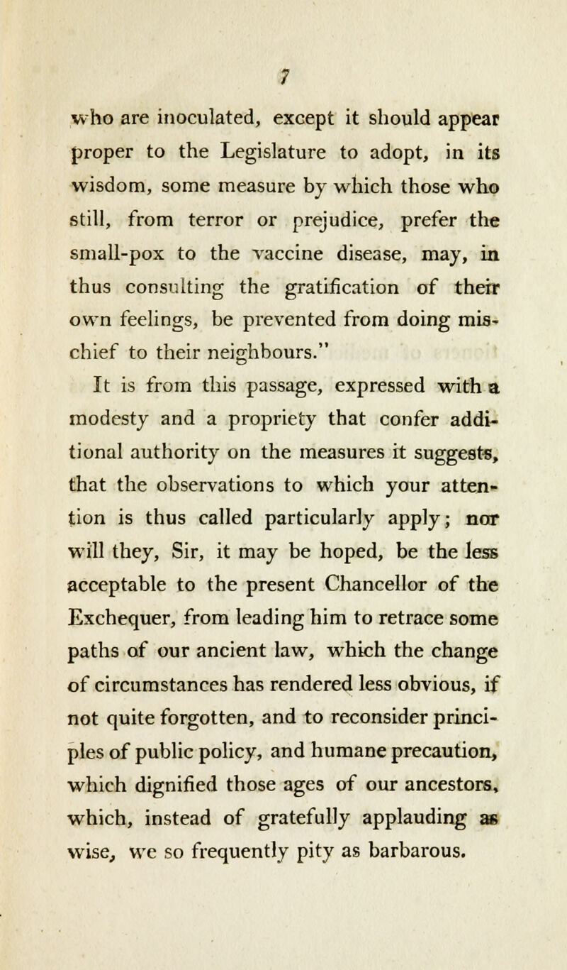 who are inoculated, except it should appear proper to the Legislature to adopt, in its wisdom, some measure by which those who still, from terror or prejudice, prefer the small-pox to the vaccine disease, may, in thus consulting the gratification of their own feelings, be prevented from doing mis- chief to their neighbours. It is from this passage, expressed with a modesty and a propriety that confer addi- tional authority on the measures it suggests, that the observations to which your atten- tion is thus called particularly apply; nor will they, Sir, it may be hoped, be the less acceptable to the present Chancellor of the Exchequer, from leading him to retrace some paths of our ancient law, which the change of circumstances has rendered less obvious, if not quite forgotten, and to reconsider princi- ples of public policy, and humane precaution, which dignified those ages of our ancestors, which, instead of gratefully applauding as wise, we so frequently pity as barbarous.