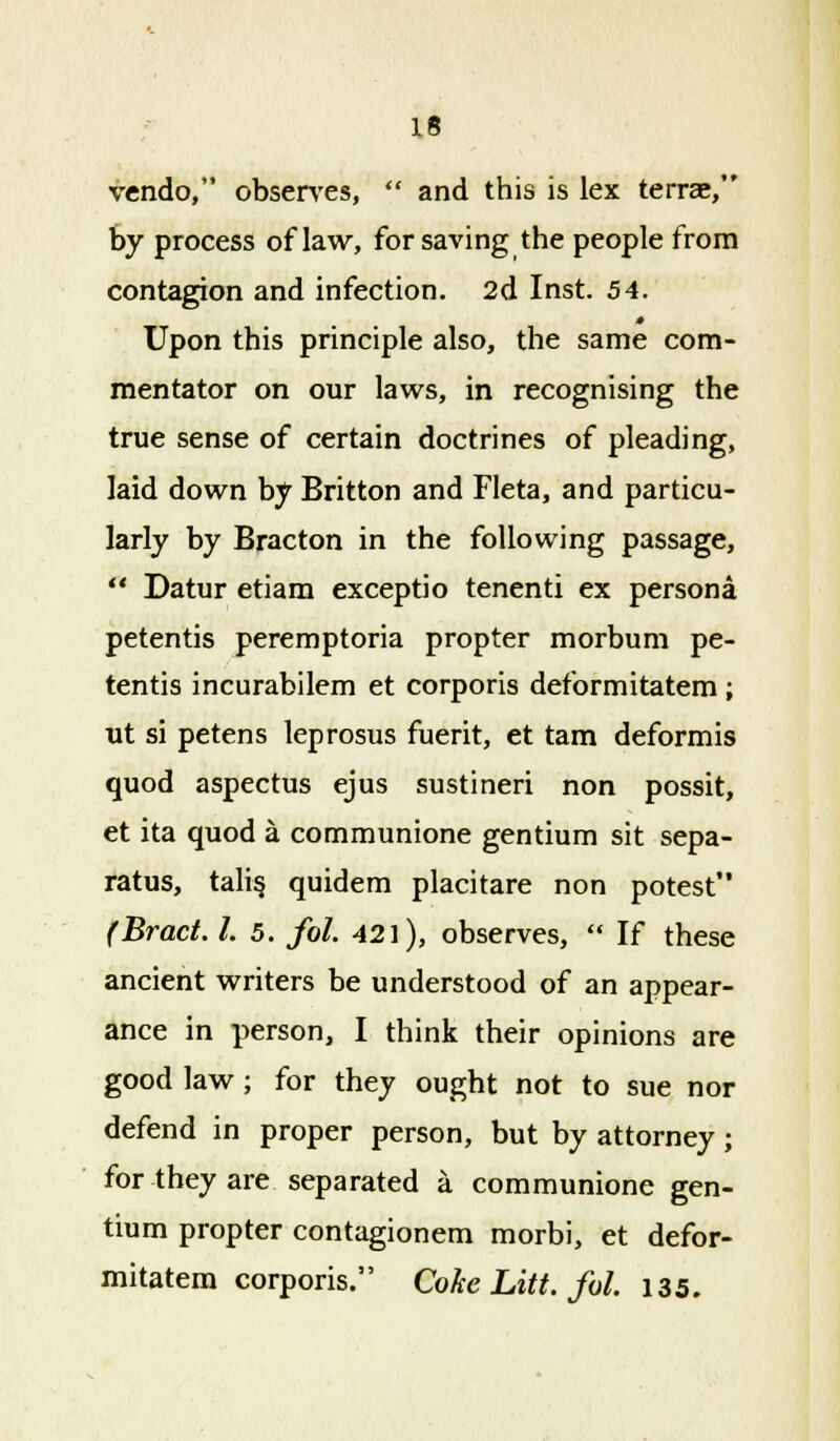 vendo, observes,  and this is lex terrae, by process of law, for saving the people from contagion and infection. 2d Inst. 54. 0 Upon this principle also, the same com- mentator on our laws, in recognising the true sense of certain doctrines of pleading, laid down by Britton and Fleta, and particu- larly by Bracton in the following passage,  Datur etiam exceptio tenenti ex persona petentis peremptoria propter morbum pe- tentis incurabilem et corporis deformitatem ; ut si petens leprosus fuerit, et tam deformis quod aspectus ejus sustineri non possit, et ita quod a communione gentium sit sepa- ratus, talis, quidem placitare non potest (Bract. I. 5. fol. 421), observes,  If these ancient writers be understood of an appear- ance in person, I think their opinions are good law ; for they ought not to sue nor defend in proper person, but by attorney; for they are separated a communione gen- tium propter contagionem morbi, et defor- mitatem corporis. Coke Litt. fol. 135.