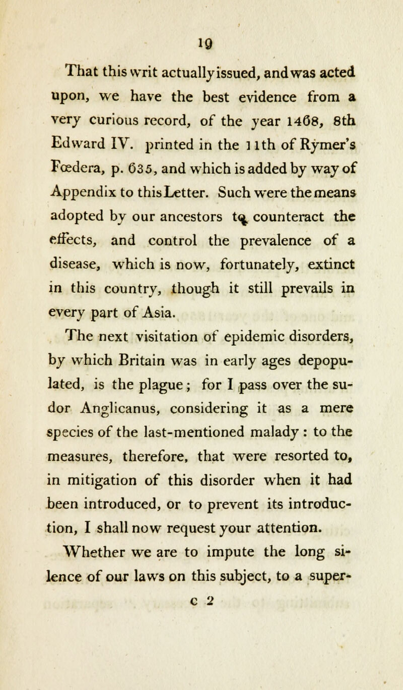 10 That this writ actually issued, and was acted upon, we have the best evidence from a very curious record, of the year 1408, 8th Edward IV. printed in the 11th of Rymer's Foedera, p. 635, and which is added by way of Appendix to this Letter. Such were the means adopted by our ancestors t<^ counteract the effects, and control the prevalence of a disease, which is now, fortunately, extinct in this country, though it still prevails in every part of Asia. The next visitation of epidemic disorders, by which Britain was in early ages depopu- lated, is the plague; for I pass over the su- dor Anglicanus, considering it as a mere species of the last-mentioned malady : to the measures, therefore, that were resorted to, in mitigation of this disorder when it had been introduced, or to prevent its introduc- tion, I shall now request your attention. Whether we are to impute the long si- lence of our laws on this subject, to a super- c 2