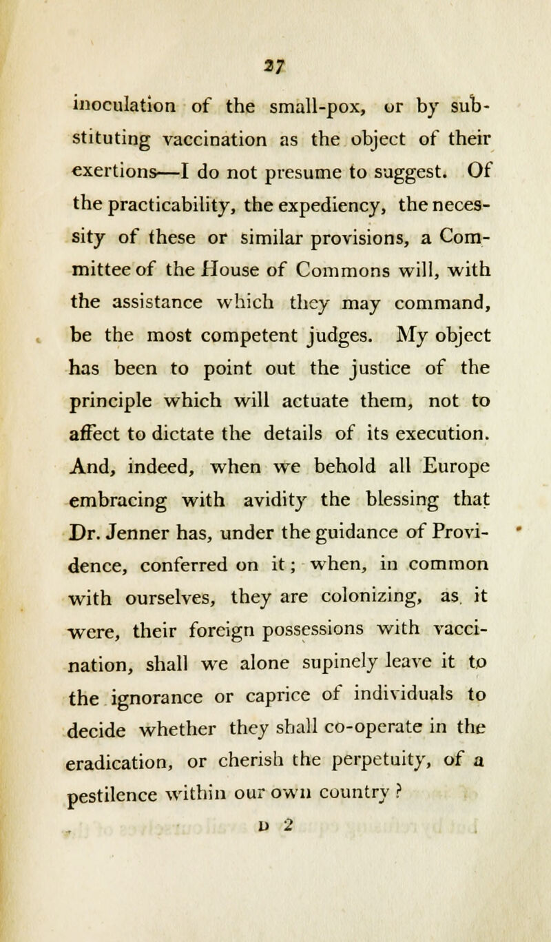 37 inoculation of the small-pox, or by sub- stituting vaccination as the object of their exertions—I do not presume to suggest. Of the practicability, the expediency, the neces- sity of these or similar provisions, a Com- mittee of the House of Commons will, with the assistance which they may command, be the most competent judges. My object has been to point out the justice of the principle which will actuate them, not to affect to dictate the details of its execution. And, indeed, when we behold all Europe embracing with avidity the blessing that Dr. Jenner has, under the guidance of Provi- dence, conferred on it; when, in common with ourselves, they are colonizing, as. it were, their foreign possessions with vacci- nation, shall we alone supinely leave it to the ignorance or caprice of individuals to decide whether they shall co-operate in the eradication, or cherish the perpetuity, of a pestilence within our own country ?