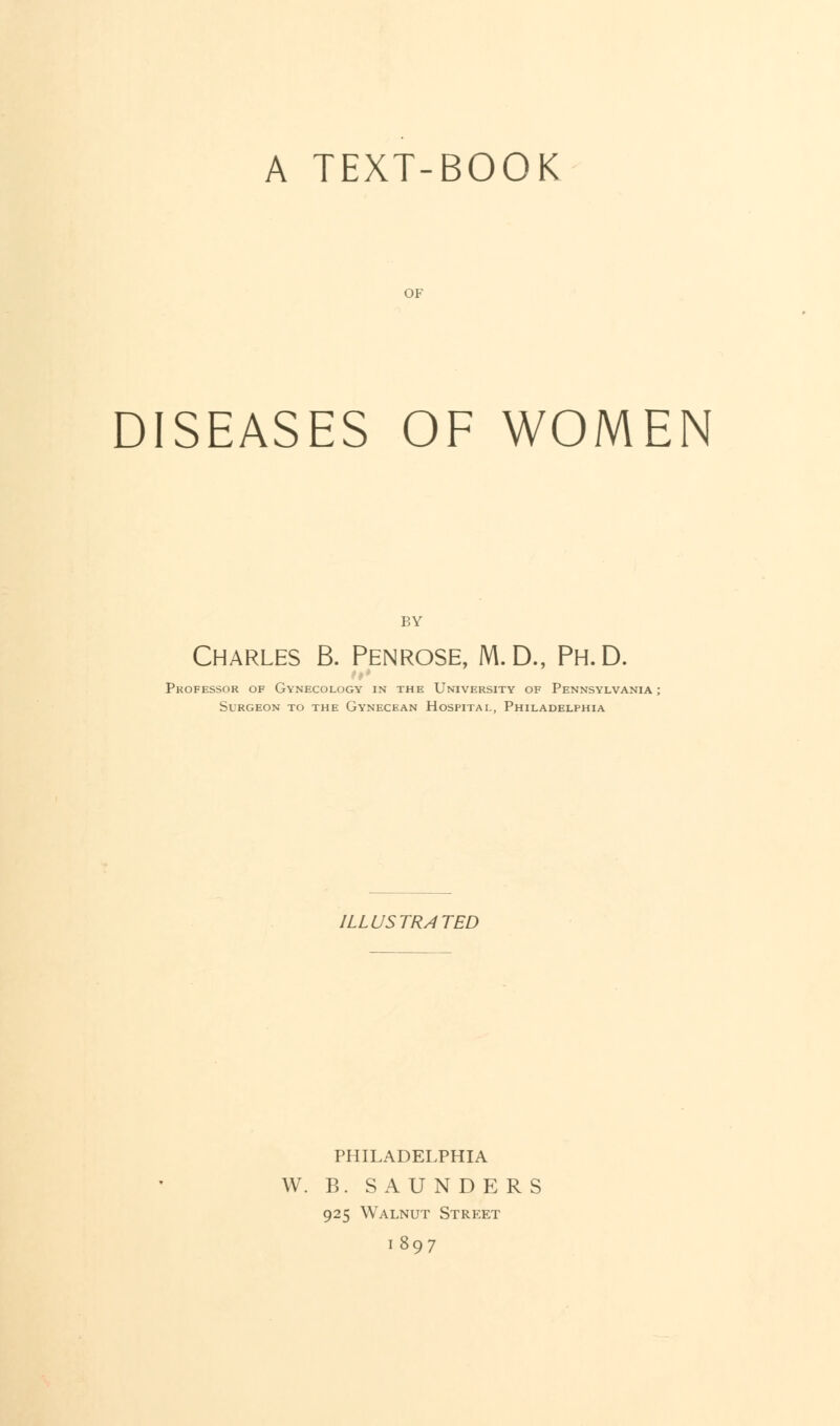 A TEXT-BOOK OF DISEASES OF WOMEN BY Charles B. Penrose, M.D., Ph.D. Professor of Gynecology in the University of Pennsylvania Surgeon to the Gynecean Hospital, Philadelphia ILLUSTRATED PHILADELPHIA W. B. SAUNDERS 925 Walnut Street 1897