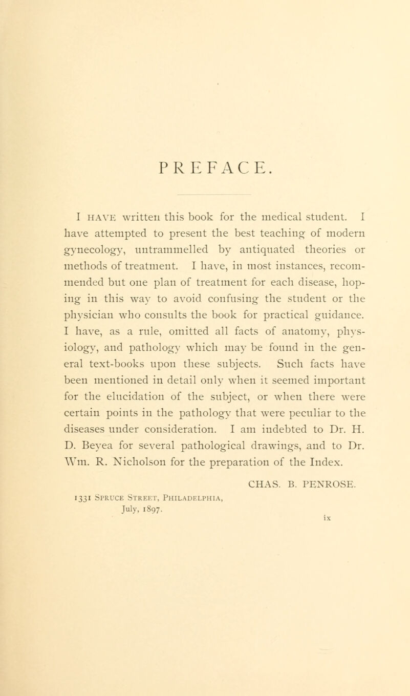 PREFACE I have written this book for the medical student. I have attempted to present the best teaching of modern gynecology, untrammelled by antiquated theories or methods of treatment. I have, in most instances, recom- mended but one plan of treatment for each disease, hop- ing in this way to avoid confusing the student or the physician who consults the book for practical guidance. I have, as a rule, omitted all facts of anatomy, phys- iology, and pathology which may be found in the gen- eral text-books upon these subjects. Such facts have been mentioned in detail only when it seemed important for the elucidation of the subject, or when there were certain points in the pathology that were peculiar to the diseases under consideration. I am indebted to Dr. H. D. Beyea for several pathological drawings, and to Dr. Win. R. Nicholson for the preparation of the Index. CHAS. B. PENROSE. 1331 Spruce Street, Philadelphia, July, 1897.